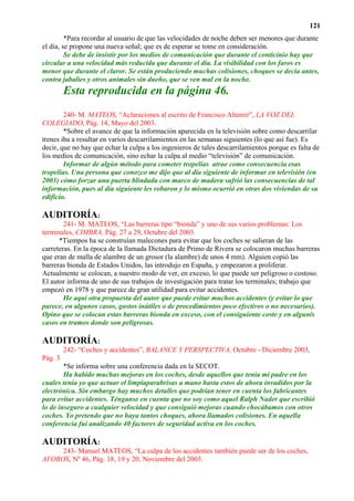121
         *Para recordar al usuario de que las velocidades de noche deben ser menores que durante
el día, se propone una nueva señal; que es de esperar se tome en consideración.
         Se debe de insistir por los medios de comunicación que durante el conticinio hay que
circular a una velocidad más reducida que durante el día. La visibilidad con los faros es
menor que durante el claror. Se están produciendo muchas colisiones, choques se decía antes,
contra jabalíes y otros animales sin dueño, que se ven mal en la noche.
         Esta reproducida en la página 46.
        240- M. MATEOS, “Aclaraciones al escrito de Francisco Altemir”, LA VOZ DEL
COLEGIADO, Pág. 14, Mayo del 2003.
        *Sobre el avance de que la información aparecida en la televisión sobre como descarrilar
trenes iba a resultar en varios descarrilamientos en las semanas siguientes (lo que así fue). Es
decir, que no hay que echar la culpa a los ingenieros de tales descarrilamientos porque es falta de
los medios de comunicación, sino echar la culpa al medio “televisión” de comunicación.
        Informar de algún método para cometer tropelías atrae como consecuencia esas
tropelías. Una persona que conozco me dijo que al día siguiente de informar en televisión (en
2003) cómo forzar una puerta blindada con marco de madera sufrió las consecuencias de tal
información, pues al día siguiente les robaron y lo mismo ocurrió en otras dos viviendas de su
edificio.

AUDITORÍA:
        241- M. MATEOS, “Las barreras tipo “bionda” y uno de sus varios problemas: Los
terminales, CIMBRA, Pág. 27 a 29, Octubre del 2003.
      *Tiempos ha se construían malecones para evitar que los coches se salieran de las
carreteras. En la época de la llamada Dictadura de Primo de Rivera se colocaron muchas barreras
que eran de malla de alambre de un grosor (la alambre) de unos 4 mm). Alguien copió las
barreras bionda de Estados Unidos, las introdujo en España, y empezaron a proliferar.
Actualmente se colocan, a nuestro modo de ver, en exceso, lo que puede ser peligroso o costoso.
El autor informa de uno de sus trabajos de investigación para tratar los terminales; trabajo que
empezó en 1978 y que parece de gran utilidad para evitar accidentes.
        He aquí otra propuesta del autor que puede evitar muchos accidentes (y evitar lo que
parece, en algunos casos, gastos inútiles o de procedimientos poco efectivos o no necesarios).
Opino que se colocan estas barreras bionda en exceso, con el consiguiente coste y en algunis
casos en tramos donde son peligrosas.

AUDITORÍA:
         242- “Coches y accidentes”, BALANCE Y PERSPECTIVA, Octubre - Diciembre 2003,
Pág. 3
        *Se informa sobre una conferencia dada en la SECOT.
        Ha habido muchas mejoras en los coches, desde aquellos que tenía mi padre en los
cuales tenía yo que actuar el limpiaparabrisas a mano hasta estos de ahora invadidos por la
electrónica. Sin embargo hay muchos detalles que podrían tener en cuenta los fabricantes
para evitar accidentes. Ténganse en cuenta que no soy como aquel Ralph Nader que escribió
lo de inseguro a cualquier velocidad y que consiguió mejoras cuando chocábamos con otros
coches. Yo pretendo que no haya tantos choques, ahora llamados colisiones. En aquella
conferencia fui analizando 40 factores de seguridad activa en los coches.

AUDITORÍA:
     243- Manuel MATEOS, “La culpa de los accidentes también puede ser de los coches,
AFOROS, Nº 46, Pág. 18, 19 y 20, Noviembre del 2003.
 