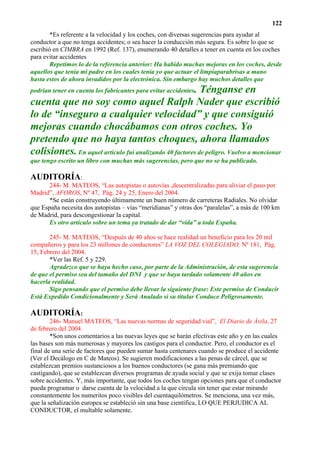 122
        *Es referente a la velocidad y los coches, con diversas sugerencias para ayudar al
conductor a que no tenga accidentes; o sea hacer la conducción más segura. Es sobre lo que se
escribió en CIMBRA en 1992 (Ref. 137), enumerando 40 detalles a tener en cuenta en los coches
para evitar accidentes
        Repetimos lo de la referencia anterior: Ha habido muchas mejoras en los coches, desde
aquellos que tenía mi padre en los cuales tenía yo que actuar el limpiaparabrisas a mano
hasta estos de ahora invadidos por la electrónica. Sin embargo hay muchos detalles que
                                                       . Ténganse en
podrían tener en cuenta los fabricantes para evitar accidentes
cuenta que no soy como aquel Ralph Nader que escribió
lo de “inseguro a cualquier velocidad” y que consiguió
mejoras cuando chocábamos con otros coches. Yo
pretendo que no haya tantos choques, ahora llamados
colisiones. En aquel artículo fui analizando 40 factores de peligro. Vuelvo a mencionar
que tengo escrito un libro con muchas más sugerencias, pero que no se ha publicado.

AUDITORÍA:
       244- M. MATEOS, “Las autopistas o autovías ,descentralizadas para aliviar el paso por
Madrid”, AFOROS, Nº 47, Pág. 24 y 25, Enero del 2004.
       *Se están construyendo últimamente un buen número de carreteras Radiales. No olvidar
que España necesita dos autopistas – vías “meridianas” y otras dos “paralelas”, a más de 100 km
de Madrid, para descongestionar la capital.
       Es otro artículo sobre un tema ya tratado de dar “vida” a toda España.

       245- M. MATEOS, “Después de 40 años se hace realidad un beneficio para los 20 mil
compañeros y para los 23 millones de conductores” LA VOZ DEL COLEGIADO, Nº 181, Pág.
15, Febrero del 2004.
       *Ver las Ref. 5 y 229.
       Agradezco que se haya hecho caso, por parte de la Administración, de esta sugerencia
de que el permiso sea del tamaño del DNI y que se haya tardado solamente 40 años en
hacerla realidad.
       Sigo pensando que el permiso debe llevar la siguiente frase: Este permiso de Conducir
Está Expedido Condicionalmente y Será Anulado si su titular Conduce Peligrosamente.

AUDITORÍA:
        246- Manuel MATEOS, “Las nuevas normas de seguridad vial”, El Diario de Ávila, 27
de febrero del 2004.
        *Son unos comentarios a las nuevas leyes que se harán efectivas este año y en las cuales
las bases son más numerosas y mayores los castigos para el conductor. Pero, el conductor es el
final de una serie de factores que pueden sumar hasta centenares cuando se produce el accidente
(Ver el Decálogo en C de Mateos). Se sugieren modificaciones a las penas de cárcel, que se
establezcan premios sustanciosos a los buenos conductores (se gana más premiando que
castigando), que se establezcan diversos programas de ayuda social y que se exija tomar clases
sobre accidentes. Y, más importante, que todos los coches tengan opciones para que el conductor
pueda programar o darse cuenta de la velocidad a la que circula sin tener que estar mirando
constantemente los numeritos poco visibles del cuentaquilómetros. Se menciona, una vez más,
que la señalización europea se estableció sin una base científica, LO QUE PERJUDICA AL
CONDUCTOR, el multable solamente.
 