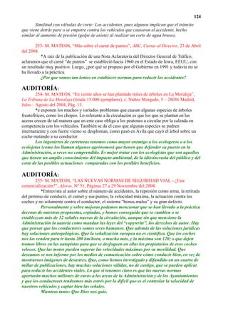 124
       Similitud con válvulas de corte: Los accidentes, pues algunos implican que el tránsito
que viene detrás pare o se empotre contra los vehículos que causaron el accidente, hecho
similar al aumento de presión (golpe de ariete) al realizar un corte de agua brusco.

        253- M. MATEOS, “Más sobre el carné de puntos”, ABC, Cartas al Director, 23 de Abril
del 2004.
          *A raiz de la publicación de una Nota Aclaratoria del Director General de Tráfico,
aclaramos que el carné “de puntos” se estableció hacia 1960 en el Estado de Iowa, EEUU, con
un resultado muy positivo. Luego, ¿por qué se propuso por el Gobierno en 1991 y todavía no se
ha llevado a la práctica.
          ¿Por que somos tan lentos en establecer normas para reducir los accidentes?

AUDITORÍA:
        254- M. MATEOS, “En veinte años se han plantado miles de árboles en La Moraleja”,
La Tribuna de La Moraleja (tirada 15.000 ejemplares), c. Núñez Morgado, 5 – 28036 Madrid,
Julio – Agosto del 2004, Pág. 13.
        *e exponen los muchos y variados problemas que causan algunas especies de árboles
freatofíticos, como los chopos. Lo referente a la circulación es que los que se plantan en las
aceras crecen de tal manera que en este caso obliga a los peatones a circular por la calzada en
competencia con los vehículos. También se da el caso que algunas especies se pudren
internamente y con fuerte viento se desploman, como pasó en Ávila que cayó el árbol sobre un
coche matando a su conductor.
        Los ingenieros de carreteras tenemos como mayor enemigo a los ecologeros o a los
ecolojetas (como los llaman algunos agrónomos) que tienen que defender su puesto en la
Administración, a veces no comprendido. Es mejor tratar con los ecologistas que son aquellos
que tienen un amplio conocimiento del impacto ambiental, de la idiosincrasia del público y del
coste de las posibles actuaciones comparadas con los posibles beneficios.

AUDITORÍA:
       255- M. MATEOS, “LAS NUEVAS NORMAS DE SEGURIDAD VIAL - ¿Una
comercialización?”, Aforos, Nº 51, Páginas 27 a 29 Noviembre del 2004.
           *Entrevista al autor sobre el número de accidentes, la represión como arma, la retirada
del permiso de conducir, el carnet y sus puntos, la velocidad máxima, la actuación contra los
coches y no solamente contra el conductor, el sistema “bonus-malus” y su gran defecto.
           Personalmente y sobre mejoras podemos mencionar que se han llevado a la práctica
decenas de nuestras propuestas, copiadas, y hemos conseguido que se cambien o se
establezcan más de 12 señales nuevas de la circulación, aunque sin que mencione la
Administración la autoría como mandan las leyes del “copywrite”, los derechos de autor. Hay
que pensar que los conductores somos seres humanos. Que además de las soluciones jurídicas
hay soluciones antropológicas. Que la señalización europea no es científica. Que los coches
nos los venden para ir hasta 200 km/hora, o mucho más, y la máxima son 120; o que dejen
tramos libres en las autopistas para que se desfoguen en ellas los propietarios de esos coches
veloces. Que las motos pueden superar las velocidades máximas por su movilidad. Que
deseamos se nos informe por los medios de comunicación sobre cómo conducir bien, en vez de
mostrarnos imágenes de desastres. Que, como hemos investigado y difundido en un cuarto de
millar de publicaciones, hay muchas soluciones válidas, no de castigo, que se pueden aplicar
para reducir los accidentes viales. Lo que si tenemos claro es que las nuevas normas
aportarán muchos millones de euros a las arcas de la Administración y de los Ayuntamientos
y que los conductores tendremos más estrés por lo difícil que es el controlar la velocidad de
nuestros vehículos y captar bien las señales.
           Mientras tanto: Que Dios nos guíe.
 