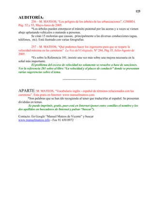 125

AUDITORÍA:
          256 – M. MATEOS, “Los peligros de los árboles de las urbanizaciones”, CIMBRA,
Pág. 52 y 53, Mayo-Junio de 2005.
          *Los árboles pueden entorpecer el tránsito peatonal por las aceras y a veces se vienen
abajo aplastando vehículos o matando a personas.
          Se citan 15 molestias que causan, principalmente a las diversas conducciones (agua,
teléfonos, etc). Está ilustrado con varias fotografías.

          257 – M. MATEOS, “Qué podemos hacer los ingenieros para que se respete la
velocidad máxima en las carreteras” La Voz del Colegiado, Nº 284, Pág 35, Julio-Agosto de
2005.
          *Es sobre la Referencia 181; insistir una vez más sobre una mejora necesaria en la
señal más importante.
          El problema del exceso de velocidad no solamente se resuelve a base de sanciones.
Ver la referencia 201 sobre el libro “La velocidad y el placer de conducir” donde se presentan
varias sugerencias sobre el tema.

                                   --------------------------------


APARTE: M. MATEOS, “Vocabulario inglés - español de términos relacionados con las
carreteras”. Esta gratis en Internet: www.manuelmateos.com.
        *Son palabras que se han ido recogiendo al tener que traducirlas al español. Se presentan
divididas en temas.
        Se puede imprimir, gratis, pues está en Internet (poner entre comillas el nombre y los
dos apellidos en buscadores de Internet y pulsar “buscar”).

Contacto: En Google “Manuel Mateos de Vicente” y buscar
www.manuelmateos.info - Fax 91 650 0972
 