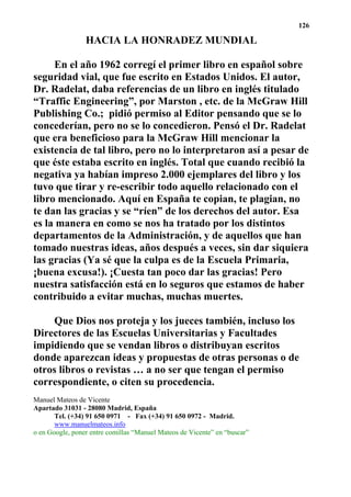 126

                 HACIA LA HONRADEZ MUNDIAL

     En el año 1962 corregí el primer libro en español sobre
seguridad vial, que fue escrito en Estados Unidos. El autor,
Dr. Radelat, daba referencias de un libro en inglés titulado
“Traffic Engineering”, por Marston , etc. de la McGraw Hill
Publishing Co.; pidió permiso al Editor pensando que se lo
concederían, pero no se lo concedieron. Pensó el Dr. Radelat
que era beneficioso para la McGraw Hill mencionar la
existencia de tal libro, pero no lo interpretaron así a pesar de
que éste estaba escrito en inglés. Total que cuando recibió la
negativa ya habían impreso 2.000 ejemplares del libro y los
tuvo que tirar y re-escribir todo aquello relacionado con el
libro mencionado. Aquí en España te copian, te plagian, no
te dan las gracias y se “ríen” de los derechos del autor. Esa
es la manera en como se nos ha tratado por los distintos
departamentos de la Administración, y de aquellos que han
tomado nuestras ideas, años después a veces, sin dar siquiera
las gracias (Ya sé que la culpa es de la Escuela Primaria,
¡buena excusa!). ¡Cuesta tan poco dar las gracias! Pero
nuestra satisfacción está en lo seguros que estamos de haber
contribuido a evitar muchas, muchas muertes.

    Que Dios nos proteja y los jueces también, incluso los
Directores de las Escuelas Universitarias y Facultades
impidiendo que se vendan libros o distribuyan escritos
donde aparezcan ideas y propuestas de otras personas o de
otros libros o revistas … a no ser que tengan el permiso
correspondiente, o citen su procedencia.
Manuel Mateos de Vicente
Apartado 31031 - 28080 Madrid, España
       Tel. (+34) 91 650 0971 - Fax (+34) 91 650 0972 - Madrid.
       www.manuelmateos.info
o en Google, poner entre comillas “Manuel Mateos de Vicente” en “buscar”
 