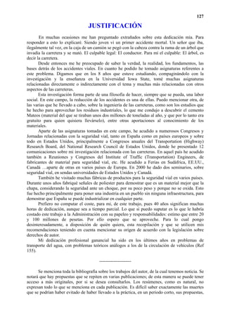 127

                                  JUSTIFICACIÓN
       En muchas ocasiones me han preguntado extrañados sobre esta dedicación mía. Para
responder a esto lo explicaré. Siendo joven vi un primer accidente mortal. Un señor que iba,
ilegalmente tal vez, en la caja de un camión se pegó con la cabeza contra la rama de un árbol que
invadía la carretera y se mató. El culpable legal: El conductor. Para mí el culpable: El árbol, es
decir la carretera.
       Desde entonces me he preocupado de saber la verdad, la realidad, los fundamentos, las
bases detrás de los accidentes viales. En cuanto he podido he tomado asignaturas referentes a
este problema. Digamos que en los 8 años que estuve estudiando, compaginándolo con la
investigación y la enseñanza en la Universidad Iowa State, tomé muchas asignaturas
relacionadas directamente o indirectamente con el tema y muchas más relacionadas con otros
aspectos de las carreteras.
       Esta investigación forma parte de una filosofía de hacer, siempre que se pueda, una labor
social. En este campo, la reducción de los accidentes es una de ellas. Puedo mencionar otra, de
las varias que he llevado a cabo, sobre la ingeniería de las carreteras, como son los estudios que
he hecho para aprovechar los residuos industriales, lo que me condujo a descubrir el cemento
Mateos (material del que se tiraban unos dos millones de toneladas al año, y que por lo tanto era
gratuito para quien quisiera llevárselo), entre otras aportaciones al conocimiento de los
materiales.
       Aparte de las asignaturas tomadas en este campo, he acudido a numerosos Congresos y
Jornadas relacionadas con la seguridad vial, tanto en España como en países europeos y sobre
todo en Estados Unidos, principalmente a Congresos anuales del Transportation (Highway)
Research Board, del National Research Council de Estados Unidos, donde he presentado 12
comunicaciones sobre mi investigación relacionada con las carreteras. En aquel país he acudido
también a Reuniones y Congresos del Institute of Traffic (Transportation) Engineers, de
fabricantes de material para seguridad vial, etc. He acudido a Ferias en Sudáfrica, EE.UU.,
Canadá …aparte de otras en varios países de Europa. En 2000 he dado dos seminarios, sobre
seguridad vial, en sendas universidades de Estados Unidos y Canadá.
       También he visitado muchas fábricas de productos para la seguridad vial en varios países.
Durante unos años fabriqué señales de poliester para demostrar que es un material mejor que la
chapa, considerando la seguridad ante un choque, por su poco peso y porque no se oxida. Esto
fue hecho principalmente para poner una industria en un pueblo sin ninguna infraestructura, para
demostrar que España se puede industrializar en cualquier parte.
       Prefiero no computar el coste, para mi, de este trabajo, pues 40 años significan muchas
horas de dedicación, aunque sea a tiempo parcial. Lo que si puedo suputar es lo que le habría
costado este trabajo a la Administración con su papeleo y responsabilidades: estimo que entre 20
y 100 millones de pesetas. Por ello espero que se aproveche. Para lo cual pongo
desinteresadamente, a disposición de quién quiera, esta recopilación y que se utilicen mis
recomendaciones teniendo en cuenta mencionar su origen de acuerdo con la legislación sobre
derechos de autor.
       Mi dedicación profesional ganancial ha sido en los últimos años en problemas de
transporte del agua, con problemas teóricos análogos a los de la circulación de vehículos (Ref
155).

                                        ---------------------

      Se menciona toda la bibliografía sobre los trabajos del autor, de la cual tenemos noticia. Se
notará que hay propuestas que se repiten en varias publicaciones; de esta manera se puede tener
acceso a más originales, por si se desea consultarlos. Los resúmenes, como es natural, no
expresan todo lo que se menciona en cada publicación. Es difícil saber exactamente las muertes
que se podrían haber evitado de haber llevado a la práctica, en un periodo corto, sus propuestas,
 