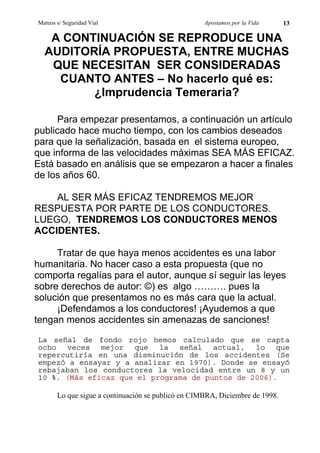 Mateos s/ Seguridad Vial                            Apostamos por la Vida     13

   A CONTINUACIÓN SE REPRODUCE UNA
  AUDITORÍA PROPUESTA, ENTRE MUCHAS
   QUE NECESITAN SER CONSIDERADAS
    CUANTO ANTES – No hacerlo qué es:
         ¿Imprudencia Temeraria?

      Para empezar presentamos, a continuación un artículo
publicado hace mucho tiempo, con los cambios deseados
para que la señalización, basada en el sistema europeo,
que informa de las velocidades máximas SEA MÁS EFICAZ.
Está basado en análisis que se empezaron a hacer a finales
de los años 60.

    AL SER MÁS EFICAZ TENDREMOS MEJOR
RESPUESTA POR PARTE DE LOS CONDUCTORES.
LUEGO, TENDREMOS LOS CONDUCTORES MENOS
ACCIDENTES.

     Tratar de que haya menos accidentes es una labor
humanitaria. No hacer caso a esta propuesta (que no
comporta regalías para el autor, aunque sí seguir las leyes
sobre derechos de autor: ©) es algo ………. pues la
solución que presentamos no es más cara que la actual.
     ¡Defendamos a los conductores! ¡Ayudemos a que
tengan menos accidentes sin amenazas de sanciones!
La señal de fondo rojo hemos calculado que se capta
ocho veces mejor que la señal actual, lo que
repercutiría en una disminución de los accidentes (Se
empezó a ensayar y a analizar en 1970). Donde se ensayó
rebajaban los conductores la velocidad entre un 8 y un
10 %. (Más eficaz que el programa de puntos de 2006).

       Lo que sigue a continuación se publicó en CIMBRA, Diciembre de 1998.
 
