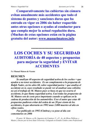 Mateos s/ Seguridad Vial                                     Apostamos por la Vida        21

     Comparativamente las cubiertas sin cámara
evitan anualmente más accidentes que todo el
sistema de puntos y sanciones duras que ha
entrado en vigor en 2006 sin haber requerido
antes otras opciones o ayudas al conductor para
que cumpla mejor la actual regulación dura.
(Muchas de estas opciones están en la página
gratuita del autor: www.manuelmateos.info

          ----------------------
    LOS COCHES Y SU SEGURIDAD
    AUDITORÍA de 40 aspectos y propuestas
     para mejorar la seguridad y EVITAR
               ACCIDENTES
Por Manuel Mateos de Vicente

RESUMEN
      Se analizan 40 aspectos de seguridad activa de los coches = que
ayuden a no tener accidentes. Es un complemento a la propuesta de
Ralph Nader, en los años 60, sobre seguridad pasiva = que analiza el
accidente en sí, cuyo resultado se puede ver al analizar una colisión;
no así el trabajo de M. Mateos pues se basa en que no ocurra el
accidente, lo que llama seguridad activa. Casi todas las propuestas de
M. Mateos son de coste poco importante cuando se aplican en la
cadena de producción de los automóviles. Cree el autor que estas 40
propuestas pudieren evitar del orden de un 20 por ciento de los
accidentes, lo que ahorraría en 1992 unas 2.000 muertes al año en
cifras reales.
      Fue publicado en 1992 (Cimbra) y se pone al día con
comentarios en 2006
      El autor, M. Mateos, es Dr. Ingeniero de Caminos, C. y P., Ay. de Obras Públicas, y
Master y Doctor por la Iowa State University. Colegiado en Estados Unidos como Professional
 