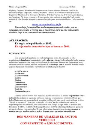 Mateos s/ Seguridad Vial                                        Apostamos por la Vida         22
Highway Engineer; Miembro del Transportation Research Board; Miembro Vitalicio del
Institute of Traffic Engineers; Fellow y Miembro Vitalicio de la American Society of Civil
Engineers. Miembro de la Asociación Española de la Carretera y era de la Asociación Técnica
de Carreteras. Ha hecho centenares de sugerencias para mejorar la seguridad vial, siendo
muchas de ellas llevadas a la práctica contribuyendo, pues, a evitar accidentes. Vedlo ampliado
en:
                             www.manuelmateos.info.
      Este trabajo fue repartido a varios representantes de coches por las
separatas que nos dio la revista que lo publicó; es parte de otro más amplio
donde se llega a un centenar de recomendaciones.


ACLARACIÓN:
   En negro es lo publicado en 1992.
   En rojo son los comentarios que se hacen en 2006.

INTRODUCCION

       Está generalizado que tanto por parte de la prensa como del conductor se eche
principalmente la culpa de los accidentes viales a las carreteras. En España se ha hecho un gran
esfuerzo en la construcción y mejora de todo tipo de carreteras. Hay muchos factores que tener
en cuenta en los accidentes. El autor los resume en su decálogo en Ces. Las tres primeras son las
que nos mencionan oficialmente y el resto son las añadidas por el autor:

       a) La Carretera
       b) El Coche
       c) El Conductor
       Control
       Código
       Comunidad
       Comunicación
       Conocimientos
       Cortesía.
       Cuotas del seguro

       Durante los dos últimos años ha estado el autor analizando la posible culpabilidad activa
del vehículo; es decir su seguridad intrínseca para que ocurran menos colisiones. Desde que
Ralph Nader comenzó su campaña de seguridad vial hace 40 años con la publicación de su libro
"Unsafe at any speed" (“Inseguro a cualquier velocidad”) se ha mejorado muchísimo la
seguridad pasiva del automóvil, ante una colisión o un choque (Ralph Nader se presentó para
Presidente de EEUU en 2003). De lo que publicamos en 1992 sobre seguridad activa, que evita
accidentes, hemos visto que se han llevado a la práctica algunas propuestas, pero quedan a
nuestro parecer muchas mejoras activas de poco coste, que eviten los accidentes.

          DOS MANERAS DE ANALIZAR EL FACTOR
                      VEHÍCULO
            CON RESPECTO A LOS ACCIDENTES:
 