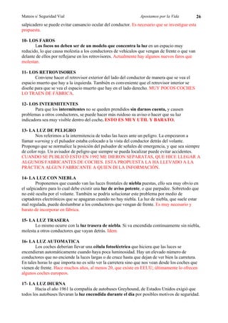 Mateos s/ Seguridad Vial                                        Apostamos por la Vida             26
salpicadero se puede evitar cansancio ocular del conductor. Es necesario que se investigue esta
propuesta.

10- LOS FAROS
       Los focos no deben ser de un modelo que concentra la luz en un espacio muy
reducido, lo que causa molestia a los conductores de vehículos que vengan de frente o que van
delante de ellos por reflejarse en los retrovisores. Actualmente hay algunos nuevos faros que
molestan.

11- LOS RETROVISORES
       Conviene hacer el retrovisor exterior del lado del conductor de manera que se vea el
espacio muerto que hay a la izquierda. También es conveniente que el retrovisor interior se
diseñe para que se vea el espacio muerto que hay en el lado derecho. MUY POCOS COCHES
LO TRAEN DE FÁBRICA.

12- LOS INTERMITENTES
       Para que los intermitentes no se queden prendidos sin darnos cuenta, y causen
problemas a otros conductores, se puede hacer más ruidoso su aviso o hacer que su luz
indicadora sea muy visible dentro del coche. ESTO ES MUY UTIL Y BARATO.

13- LA LUZ DE PELIGRO
       Nos referimos a la intermitencia de todas las luces ante un peligro. La empezaron a
llamar warning y el pulsador estaba colocado a la vista del conductor detrás del volante.
Propongo que se normalice la posición del pulsador de señales de emergencia, y que sea siempre
de color rojo. Un avisador de peligro que siempre se pueda localizar puede evitar accidentes.
CUANDO SE PUBLICÓ ESTO EN 1992 ME DIERON SEPARATAS, QUE HICE LLEGAR A
ALGUNOS FABRICANTES DE COCHES. ESTA PROPUESTA LA HA LLEVADO A LA
PRÁCTICA ALGUN FABRICANTE A QUIEN DI LA INFORMACIÓN.

14- LA LUZ CON NIEBLA
        Proponemos que cuando van las luces frontales de niebla puestas, ello sea muy obvio en
el salpicadero para lo cual debe existir una luz de aviso potente, o que parpadee. Sobretodo que
no esté oculta por el volante. También se podría solucionar este problema por medio de
captadores electrónicos que se apagaran cuando no hay niebla. La luz de niebla, que suele estar
mal regulada, puede deslumbrar a los conductores que vengan de frente. Es muy necesario y
barato de incorporar en fábrica.

15- LA LUZ TRASERA
       Lo mismo ocurre con la luz trasera de niebla. Si va encendida continuamente sin niebla,
molesta a otros conductores que vayan detrás. Idem.

16- LA LUZ AUTOMATICA
       Los coches deberían llevar una célula fotoeléctrica que hiciera que las luces se
encendieran automáticamente cuando haya poca luminosidad. Hay un elevado número de
conductores que no enciende la luces largas o de cruce hasta que dejan de ver bien la carretera.
En tales horas lo que importa no es sólo ver la carretera sino que nos vean desde los coches que
vienen de frente. Hace muchos años, al menos 20, que existe en EEUU; últimamente lo ofrecen
algunos coches europeos.

17- LA LUZ DIURNA
        Hacia el año 1961 la compañía de autobuses Greyhound, de Estados Unidos exigió que
todos los autobuses llevaran la luz encendida durante el día por posibles motivos de seguridad.
 