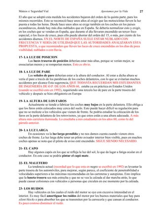 Mateos s/ Seguridad Vial                                          Apostamos por la Vida            27
El año que se adoptó esta medida los accidentes bajaron del orden de la quinta parte, para los
mismos recorridos. Esto se reconoció hace unos años al exigir que las motocicletas lleven la luz
puesta a todas las horas. Desde hace unos años se exige también en los coches en los paises
escandinavos, donde hay más días nublados que en España. Se debería normalizar esto y exigir,
en los coches que se vendan en España, que durante el día llevaran encendido un tercer foco
especial, o los focos de cruce, pues ello puede ahorrar del orden del 15, o más, por ciento de los
accidentes diurnos. EN EL NORTE DE ESPAÑA SUELE ESTAR NUBLADO CON
FRECUENCIA Y SERÍA DE UTILIDAD QUE LAS AUTORIDADES ANALIZARAN ESTA
PROPUESTA, o que recomienden que lleven las luces de cruce encendidas en los días de poca
visibilidad, nublados o con lluvia.

17- LA LUZ DE POSICION
       Las luces traseras de posición deberían estar más altas, porque se verían mejor, se
ensuciarían menos y se romperían menos. Esto es obvio.

18- LA LUZ DE PARE
        Las señales de pare deberían estar a la altura del conductor. Al estar a dicha altura se
vería el pare a través de los parabrisas de los coches delanteros, con lo que se evitarían muchos
accidentes por alcance Esta sugerencia, QUE TODAVÍA RECUERDAN MIS ESTUDIANTES
DE INGENIERÍA DE O.P. DE LOS AÑOS 60, estaba ya en práctica en Estados Unidos
(cuando se escribió esto en 1992), requiriendo una tercera luz de pare en la parte trasera del
vehículo y después se hizo obligatorio en Europa

19- LA ALTURA DE LOS FAROS
        Actualmente se tiende a fabricar los coches muy bajos en la parte delantera. Ello obliga a
que los faros estén colocados muy cerca del suelo. Esto puede hacer difícil su regulación para
que no se moleste a los vehículos que vienen de frente. Se podría estudiar la colocación de los
faros en la parte delantera de los retrovisores, ya que estos están a una altura adecuada. A más
altura más carretera iluminada. Lo enseñaba a mis estudiantes en los años 60, como lo del
párrafo anterior.

20- LA LUZ LARGA
       En ocasiones va la luz larga prendida y no nos damos cuenta cuando vienen otros
coches de frente. La luz larga debe tener un piloto avisador interior bien visible, pues en muchos
coches apenas se nota que el piloto de aviso esté encendido. SIGUE SIENDO NECESARIO.

21- EL CAPO
      Hay algunos capós en los que se refleja la luz del sol, lo que da lugar a fatiga ocular en el
conductor. En este caso se podría pintar el capó mate.

22- EL MALETERO
        La tendencia actual (recordad que lo que esta en negro se escribió en 1992) es levantar la
parte trasera de los automóviles, para mejorar, según parece, el coeficiente de penetrabilidad a
velocidades superiores a las máximas recomendadas en las carreteras y autopistas. Esto implica
que la luneta trasera sea más estrecha y que no se vea la calzada al dar marcha atrás, lo que
puede causar colisiones con vehículos o personas que circulen en ese momento por la calzada.

23- LOS RUIDOS
        Hay vehículos en los cuales el ruido del motor se oye con excesiva intensidad en el
interior. Es muy fácil amortiguar los ruidos del motor por los buenos materiales que hay para
silent blocks o para absorber los que se transmiten por la carrocería y que cansan al conductor.
Es poco costoso disminuir el ruido.
 