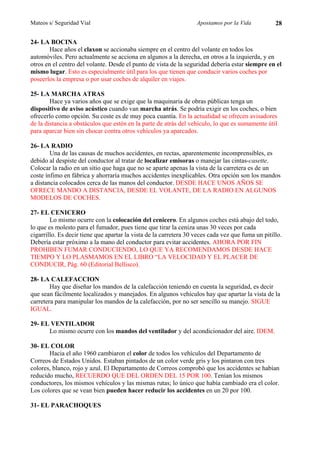 Mateos s/ Seguridad Vial                                           Apostamos por la Vida           28

24- LA BOCINA
        Hace años el claxon se accionaba siempre en el centro del volante en todos los
automóviles. Pero actualmente se acciona en algunos a la derecha, en otros a la izquierda, y en
otros en el centro del volante. Desde el punto de vista de la seguridad debería estar siempre en el
mismo lugar. Esto es especialmente útil para los que tienen que conducir varios coches por
poseerlos la empresa o por usar coches de alquiler en viajes.

25- LA MARCHA ATRAS
        Hace ya varios años que se exige que la maquinaria de obras públicas tenga un
dispositivo de aviso acústico cuando van marcha atrás. Se podría exigir en los coches, o bien
ofrecerlo como opción. Su coste es de muy poca cuantía. En la actualidad se ofrecen avisadores
de la distancia a obstáculos que estén en la parte de atrás del vehículo, lo que es sumamente útil
para aparcar bien sin chocar contra otros vehículos ya aparcados.

26- LA RADIO
        Una de las causas de muchos accidentes, en rectas, aparentemente incomprensibles, es
debido al despiste del conductor al tratar de localizar emisoras o manejar las cintas-casette.
Colocar la radio en un sitio que haga que no se aparte apenas la vista de la carretera es de un
coste ínfimo en fábrica y ahorraría muchos accidentes inexplicables. Otra opción son los mandos
a distancia colocados cerca de las manos del conductor. DESDE HACE UNOS AÑOS SE
OFRECE MANDO A DISTANCIA, DESDE EL VOLANTE, DE LA RADIO EN ALGUNOS
MODELOS DE COCHES.

27- EL CENICERO
        Lo mismo ocurre con la colocación del cenicero. En algunos coches está abajo del todo,
lo que es molesto para el fumador, pues tiene que tirar la ceniza unas 30 veces por cada
cigarrillo. Es decir tiene que apartar la vista de la carretera 30 veces cada vez que fuma un pitillo.
Debería estar próximo a la mano del conductor para evitar accidentes. AHORA POR FIN
PROHIBEN FUMAR CONDUCIENDO, LO QUE YA RECOMENDAMOS DESDE HACE
TIEMPO Y LO PLASMAMOS EN EL LIBRO “LA VELOCIDAD Y EL PLACER DE
CONDUCIR, Pág. 60 (Editorial Bellisco).

28- LA CALEFACCION
        Hay que diseñar los mandos de la calefacción teniendo en cuenta la seguridad, es decir
que sean fácilmente localizados y manejados. En algunos vehículos hay que apartar la vista de la
carretera para manipular los mandos de la calefacción, por no ser sencillo su manejo. SIGUE
IGUAL.

29- EL VENTILADOR
      Lo mismo ocurre con los mandos del ventilador y del acondicionador del aire. IDEM.

30- EL COLOR
       Hacia el año 1960 cambiaron el color de todos los vehículos del Departamento de
Correos de Estados Unidos. Estaban pintados de un color verde gris y los pintaron con tres
colores, blanco, rojo y azul. El Departamento de Correos comprobó que los accidentes se habían
reducido mucho, RECUERDO QUE DEL ORDEN DEL 15 POR 100. Tenían los mismos
conductores, los mismos vehículos y las mismas rutas; lo único que había cambiado era el color.
Los colores que se vean bien pueden hacer reducir los accidentes en un 20 por 100.

31- EL PARACHOQUES
 