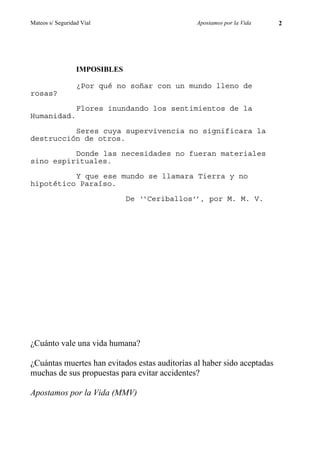 Mateos s/ Seguridad Vial                       Apostamos por la Vida     2




                  IMPOSIBLES

                  ¿Por qué no soñar con un mundo lleno de
rosas?

                  Flores inundando los sentimientos de la
Humanidad.

          Seres cuya supervivencia no significara la
destrucción de otros.

          Donde las necesidades no fueran materiales
sino espirituales.

          Y que ese mundo se llamara Tierra y no
hipotético Paraíso.

                               De ‘‘Ceriballos’’, por M. M. V.




¿Cuánto vale una vida humana?

¿Cuántas muertes han evitados estas auditorías al haber sido aceptadas
muchas de sus propuestas para evitar accidentes?

Apostamos por la Vida (MMV)
 