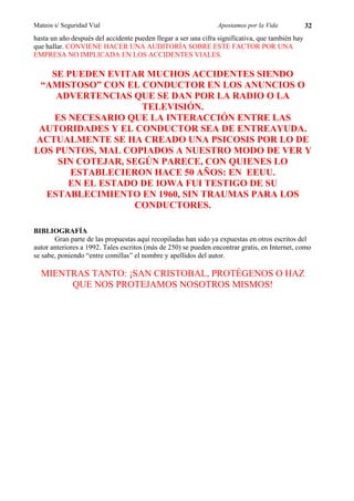 Mateos s/ Seguridad Vial                                         Apostamos por la Vida            32
hasta un año después del accidente pueden llegar a ser una cifra significativa, que también hay
que hallar. CONVIENE HACER UNA AUDITORÍA SOBRE ESTE FACTOR POR UNA
EMPRESA NO IMPLICADA EN LOS ACCIDENTES VIALES.

   SE PUEDEN EVITAR MUCHOS ACCIDENTES SIENDO
 “AMISTOSO” CON EL CONDUCTOR EN LOS ANUNCIOS O
    ADVERTENCIAS QUE SE DAN POR LA RADIO O LA
                     TELEVISIÓN.
    ES NECESARIO QUE LA INTERACCIÓN ENTRE LAS
 AUTORIDADES Y EL CONDUCTOR SEA DE ENTREAYUDA.
ACTUALMENTE SE HA CREADO UNA PSICOSIS POR LO DE
LOS PUNTOS, MAL COPIADOS A NUESTRO MODO DE VER Y
     SIN COTEJAR, SEGÚN PARECE, CON QUIENES LO
        ESTABLECIERON HACE 50 AÑOS: EN EEUU.
       EN EL ESTADO DE IOWA FUI TESTIGO DE SU
  ESTABLECIMIENTO EN 1960, SIN TRAUMAS PARA LOS
                   CONDUCTORES.

BIBLIOGRAFÍA
       Gran parte de las propuestas aquí recopiladas han sido ya expuestas en otros escritos del
autor anteriores a 1992. Tales escritos (más de 250) se pueden encontrar gratis, en Internet, como
se sabe, poniendo “entre comillas” el nombre y apellidos del autor.

  MIENTRAS TANTO: ¡SAN CRISTOBAL, PROTÉGENOS O HAZ
       QUE NOS PROTEJAMOS NOSOTROS MISMOS!
 