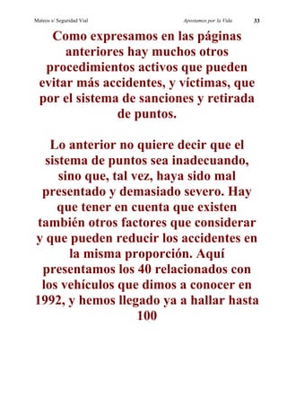 Mateos s/ Seguridad Vial   Apostamos por la Vida   33


    Como expresamos en las páginas
       anteriores hay muchos otros
   procedimientos activos que pueden
  evitar más accidentes, y víctimas, que
  por el sistema de sanciones y retirada
                de puntos.

   Lo anterior no quiere decir que el
  sistema de puntos sea inadecuando,
     sino que, tal vez, haya sido mal
 presentado y demasiado severo. Hay
    que tener en cuenta que existen
también otros factores que considerar
y que pueden reducir los accidentes en
       la misma proporción. Aquí
 presentamos los 40 relacionados con
 los vehículos que dimos a conocer en
1992, y hemos llegado ya a hallar hasta
                    100
 