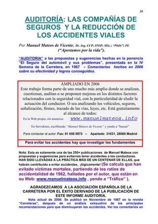 35

   AUDITORÍA: LAS COMPAÑÍAS DE
   SEGUROS Y LA REDUCCIÓN DE
     LOS ACCIDENTES VIALES
Por Manuel Mateos de Vicente, Dr. Ing. CCP; ITOP; MSc.; “PhDr”; PE
                    (“Apostamos por la vida”).
“AUDITORIA” a las propuestas y sugerencias hechas en la ponencia
“El Seguro del automóvil y sus problemas”, presentada en la IV
Semana de la Carretera, en 1967 – Comentarios hechos en 2006
sobre su efectividad y logros conseguidos.


                          AMPLIADO EN 2006
 Este trabajo forma parte de uno mucho más amplio donde se analizan,
   cuestionan, auditan o se proponen mejoras en los distintos factores
  relacionados con la seguridad vial, con la particularidad de eludir la
    actuación del conductor. O sea analizando los vehículos, seguros,
 señalización, firmes, trazado de las vías, leyes, etc. Está gratuitamente
                           al alcance de todos:
  En la Web propia, sin anuncios:   www.manuelmateos.info
        En Servidores, escribiendo “Manuel Mateos de Vicente” y yendo a “buscar”

  Para contactar al autor: Fax: 91 650 0972 –      Apartado 31031, 28080 Madrid

   Para evitar los accidentes hay que investigar los fundamentos

Nota: Esta es solamente una de las 250+ publicaciones de Manuel Mateos con
propuestas y sugerencias para evitarnos tener accidentes a los conductores.
HAN SIDO LLEVADAS A LA PRÁCTICA MÁS DE UN CENTENAR DE ELLAS, que
habrán contribuido a evitar accidentes, ¡lógicamente! (Se calcula que han
evitado victimas mortales, partiendo de los ratios de
accidentalidad de 1962, hallados por el autor, que están en
su Web: www.manuelmateos,info , yendo a “Tráfico” ).
     AGRADEZCAMOS A LA ASOCIACIÓN ESPAÑOLA DE LA
  CARRETERA POR EL ÉXITO DERIVADO DE LA PUBLICACIÓN DE
               ESTE INFORME AUDITORÍA.
      Nota actual de 2006: Se publicó en Noviembre de 1967 en la revista
“Carreteras”, después de un análisis exhaustivo de las principales
recomendaciones para que disminuyeran los accidentes. Ver los comentarios en
 