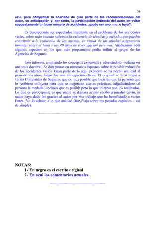36
azul, para comprobar lo acertado de gran parte de las recomendaciones del
autor, su anticipación y, por tanto, la participación indirecta del autor en evitar
supuestamente un buen número de accidentes, ¿pudo ser uno mío, o tuyo?.

       Es desesperante ser espectador impotente en el problema de los accidentes
viales, sobre todo cuando sabemos la existencia de técnicas y métodos que pueden
contribuir a la reducción de los mismos, en virtud de las muchas asignaturas
tomadas sobre el tema y los 40 años de investigación personal. Analizamos aquí
algunos aspectos en los que más propiamente podía influir el grupo de las
Agencias de Seguros.

      Este informe, ampliando los conceptos expuestos y adornándolo, pudiera ser
una tesis doctoral. Se dan pautas en numerosos aspectos sobre la posible reducción
de los accidentes viales. Gran parte de lo aquí expuesto se ha hecho realidad al
paso de los años, luego fue una anticipación eficaz. El original se hizo llegar a
varias Compañías de Seguros, que es muy posible que hicieran que la persona que
lo recibiera influyera para que se mejoraran ciertas prácticas, adjudicándose tal
persona la medalla; decimos que es posible pero lo que interesa son los resultados.
Lo que es preocupante es que nadie se dignara acusar recibo a nuestro envío, ni
nadie haya dado las gracias al autor por este trabajo que ha beneficiado a varios
Entes (Yo lo achaco a lo que analizó Diaz-Plaja sobre los pecados capitales – así
de simple).

               -------------------------------------------------------------------------




NOTAS:
   1- En negro es el escrito original
   2- En azul los comentarios actuales
                         ----------------------------------------------------
 