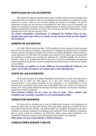 37


MORTALIDAD EN LOS ACCIDENTES

        Hay medios de muestreo estadístico para saber el número real de muertes ocurridas como
consecuencia de los accidentes viales. En la actualidad se nos da solamente el cuenteo de los que
mueren en el acto o antes de las 24 horas después de ocurrido el accidente. Ya que los
organismos oficiales que nos facilitan la recopilación de tales datos no nos los presentan, ¿no
podían las Compañías de Seguros darnos estadísticamente el número real de muertos, aunque
fallezcan después de las 24 horas? En el año 1965 se nos indica que hubo 2.800 muertos; es muy
probable que la cifra real fuera de unos 3.500.
(Lo hemos conseguido: Actualmente, se computan las víctimas hasta un mes,
aunque hay países que tienen en cuenta los que mueren hasta un año después
del accidente)

NUMERO DE ACCIDENTES
        En el año 1965 Se indica que hubo 74.474 accidentes en total, aunque se resalta que gran
parte de los ellos queda sin registrar. ¿No podrían las Compañías de Seguros darnos el número
real de accidentes ocurridos en España? De acuerdo con la Mutua Madrileña Automovilística, a
la que pertenezco, en 1965 hubo 1,88 accidentes por automóvil. Esto supone que el número total
de accidentes en España, con un parque de vehículos de 2.700.000 unidades, fue de unos 5
millones. Como se ve. la diferencia entre la cifra real y la oficial es abrumadora. Si queremos
atacar el problema necesitamos conocer su magnitud; necesitamos saber la cifra real de muertos
y de accidentes.
(Se ha hecho un análisis en el año 2000 por la Universidad de Valencia y les
salen casi el doble del número de víctimas que se dan oficialmente).

COSTE DE LOS ACCIDENTES

        De acuerdo con datos de la Mutua Madrileña Automovilística el coste total medio de los
siniestros fue, en 1965, de 1.805 pesetas. Si a este coste unimos tiempos perdidos e
inconveniencias y otros gastos personales de los asegurados y no reembolsables, el coste
nacional de los accidentes viales puede estar comprendido entre seis y quince mil millones de
pesetas. Esta cifra se puede obtener con bastante exactitud recurriendo a un muestreo estadístico,
seguido de un análisis económico.
(Los primeros análisis de los costes los hizo el autor. Tiene análisis más
completos que se pueden consultar en www.manuelmateos.info)

CONDUCTOR INCIPIENTE
       He observado los métodos que se usan en Madrid para examinar a los conductores en
potencia y pienso que son muy poco eficaces. Hay quien puede opinar que el método de cara y
cruz puede ser de la misma eficacia. ¿No podrían influir las Compañías de Seguros en que en los
exámenes se analizara realmente la competencia del conductor? Estos conductores inexpertos,
que se cuelan cuando los exámenes son deficientes, deben causar gastos fantásticos a las
Compañías de Seguros al carecer de la mínima pericia para conducir con seguridad.
(Hay quien cree que el aprendizaje se debería mejorar).

CONDUCTORES BUENOS Y MALOS
 