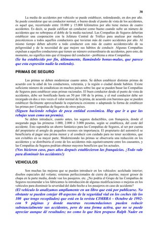38
       La media de accidentes por vehículo se puede establecer, redondeando, en dos por año.
Se puede considerar que un conductor normal, o bueno desde el punto de vista de los accidentes,
es aquel que, recorriendo entre 10.000 y 15.000 kilómetros por año tiene menos de cuatro
accidentes. Es decir, se puede calificar un conductor como bueno cuando sufre un número de
accidentes que no sobrepasa el doble de la media nacional. Las Compañías de Seguros deberían
establecer una cooperación con la Jefatura Central de Tráfico para analizar por medios
psicotécnicos a todos aquellos conductores que tuvieran más de cuatro accidentes por año. Al
mismo tiempo deben advertir a todo conductor con más de cuatro accidentes/año de su
peligrosidad y de la necesidad de que mejore sus hábitos de conducir. Algunas Compañías
expulsan a aquellos conductores que tienen un número extraordinario de accidentes, pero esto, de
momento, no significa más que el traspaso del conductor - problema a otras Compañías.
(Se ha establecido por fin, últimamente, llamándolo bonus-malus, que parece
que esta expresión nadie la entiende).

PRIMAS DE SEGURO

        Las primas se deben modernizar cuanto antes. Se deben establecer distintas primas de
acuerdo con la edad de los conductores, veteranía, y la región o ciudad donde habiten. Existe
suficiente número de estadísticas en muchos países sobre las que se pueden basar las Compañías
de Seguros para establecer unas primas racionales. El buen conductor desde el punto de vista de
accidentes, debe ser bonificado hasta un 50 por 100 de la prima, y el mal conductor debe ser
recargado en dos o tres veces el valor normal de la prima, de acuerdo con baremos que se pueden
establecer fácilmente aprovechando la experiencia existente o adaptando la forma de establecer
las primas por Compañías de Seguros de otros países.
(Siguen haciendo rebajas de poca entidad económica. Hay que ir a que las
rebajas sean como un premio).
       Se deben introducir, cuanto antes, los seguros deductibles, con franquicia, donde el
asegurado paga las primeras 1.000, 2.000 ó 3.000 pesetas, según se establezca, del coste del
accidente. Esto supondría un ahorro fantástico para las Compañías de Seguros, al ser por cuenta
del propietario el arreglo de pequeños rozones sin importancia. El propietario del automóvil se
beneficiaría al pagar una prima menor y al conducir con cuidado para no tener accidentes, que
son evitables en su mayor parte. Modernizando las primas se observaría una reducción en los
accidentes y se distribuiría el coste de los accidentes más equitativamente entre los causantes, y
las Compañías de Seguros podrían obtener mayores beneficios que los actuales.
(Nos hicieron caso, pues años después establecieron las franquicias. ¡Todo vale
para disminuir los accidentes!)

VEHICULOS

       Son muchas las mejoras que se pueden introducir en los vehículos: acolchado interior;
diseños especiales del volante; sistemas perfeccionados de cierre de puertas; mayor grosor de
chapa en la parte media, donde van los pasajeros. etc. ¿No podría el Grupo de las Compañías de
Seguros recomendar a los fabricantes la introducción de algunas modificaciones o mejoras en los
vehículos para disminuir la severidad del daño hecho a los pasajeros en caso de accidente?
(El vehículo lo analizamos ampliamente en un libro que está por publicarse. No
obstante se pueden cotejar 40 aspectos de la seguridad vial en los coches (de los
100 que tengo recopilados) que está en la revista CIMBRA – Octubre de 1992-
con 9 páginas y donde nuestras recomendaciones pueden reducir
substancialmente sus accidentes, pero de una forma activa, que no se puede
apreciar aunque dé resultados; no como lo que bien propuso Ralph Nader en
 