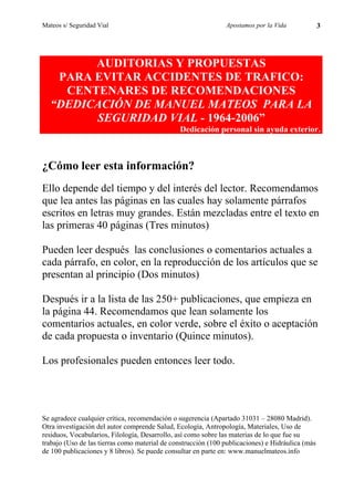 Mateos s/ Seguridad Vial                                       Apostamos por la Vida              3




        AUDITORIAS Y PROPUESTAS
   PARA EVITAR ACCIDENTES DE TRAFICO:
    CENTENARES DE RECOMENDACIONES
  “DEDICACIÓN DE MANUEL MATEOS PARA LA
        SEGURIDAD VIAL - 1964-2006”
                                               Dedicación personal sin ayuda exterior.



¿Cómo leer esta información?
Ello depende del tiempo y del interés del lector. Recomendamos
que lea antes las páginas en las cuales hay solamente párrafos
escritos en letras muy grandes. Están mezcladas entre el texto en
las primeras 40 páginas (Tres minutos)

Pueden leer después las conclusiones o comentarios actuales a
cada párrafo, en color, en la reproducción de los artículos que se
presentan al principio (Dos minutos)

Después ir a la lista de las 250+ publicaciones, que empieza en
la página 44. Recomendamos que lean solamente los
comentarios actuales, en color verde, sobre el éxito o aceptación
de cada propuesta o inventario (Quince minutos).

Los profesionales pueden entonces leer todo.




Se agradece cualquier crítica, recomendación o sugerencia (Apartado 31031 – 28080 Madrid).
Otra investigación del autor comprende Salud, Ecología, Antropología, Materiales, Uso de
residuos, Vocabularios, Filología, Desarrollo, así como sobre las materias de lo que fue su
trabajo (Uso de las tierras como material de construcción (100 publicaciones) e Hidráulica (más
de 100 publicaciones y 8 libros). Se puede consultar en parte en: www.manuelmateos.info
 