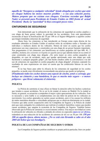 39
aquello de “Inseguro a cualquier velocidad” donde abogaba por coches que ante
un choque hubiera las menos muertes posibles – o sea una solución pasiva.
Mateos propone que no existan esos choques. Conviene recordar que Ralph
Nader se presentó para Presidente de Estados Unidos en 2003 frente al actual
Presidente Bush; su “pasividad” le hizo conseguir pocos votos.

CINTURONES DE SEGURIDAD

        Está demostrado que la utilización de los cinturones de seguridad en coches amplios y
con chapa de buen grosor reduce la gravedad de los accidentes. Esto está parcialmente
reconocido al hacer la bonificación del 10 por 100 en el Seguro Obligatorio a aquellos coches
que tengan instalados cinturones de seguridad.
        Ahora bien, los cinturones se han introducido en Europa coma copia directa de los
resultados obtenidos en Estados Unidos al analizar miles de accidentes reales o forzados con
individuos o muñecos dentro de los vehículos. Hemos de tener en cuenta que los coches
americanos son muy espaciosos y construidos con una chapa de un grosor bastante importante.
Nos preguntamos si los cinturones son beneficiosos en coches pequeños del tipo 600, 4L, 2
caballos, etcétera, (los existentes en España en aquella época) que además tienen en su contra el
estar construidos con chapa muy delgada. ¿No sería mejor en estos coches pequeños ser
despedido, en caso de accidente, antes que quedar aprisionado entre una chapa que cede
fácilmente a cualquier pequeño golpe? ¿Se han hecho estudios sobre la conveniencia o no del
uso de cinturones de seguridad en coches pequeños de chapa delgada? ¿Estamos copiando los
resultados de unas experiencias sin tener en cuenta que las condiciones básicas no son las
mismas?
        Si no hay bases para saber la eficacia de los cinturones de seguridad en los coches
pequeños, se puede estar oficialmente recomendando una práctica que puede ser peligrosa.
(Finalmente todos los coches tienen una especie de cincho, arnés o correaje, que
incluye un cinturón y una bandolera, lo que es mucho más seguro – o menos
peligroso – que llevar solamente el cinturón).

POLICIA
         La Policía de carreteras es muy eficaz en llamar la atención sobre los hechos o prácticas
que tienden a causar accidentes. No es así la de ciudad, al menos en Madrid. En la ciudad se
limita, en general, su actuación a comprobar el mejor o peor aparcamiento de los vehículos. Esto
es necesario y seria loable si se complementara con una labor de policía de los vehículos en
movimiento. Los coches apareados no suelen causar accidentes, pero sí los causan los millones
de malas maniobras absurdas a velocidades peligrosas que se observan diariamente en la ciudad.
Creemos que debe existir cooperación entre las Compañías de Seguros y la Policía de ciudad
para que sean castigados los conductores que realizan al conducir maniobras o pases que pueden
causar accidentes, que sangran la economía de las Compañías de Seguros. También hemos
observado que la Policía de carreteras es excesivamente estática. Una mayor movilidad así como
la utilización de vehículos no oficiales y pintados de colores no especiales (para no ser obvios),
redundaría en una reducción de las accidentes de carretera de tal vez un 50 por 100. (50 por
100 en aquella época, ahora menos. ¿No se está esto llevando a cabo en el año
2005 del Señor que nos bendiga?).

POLICIA DE LAS COMPAÑIAS DE SEGUROS Y OTROS
       Las Compañías de Seguros podrían establecer su propia policía particular, bien con poder
 