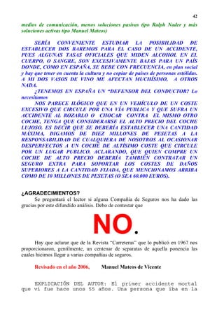 42
medios de comunicación, menos soluciones pasivas tipo Ralph Nader y más
soluciones activas tipo Manuel Mateos)

      SERÍA CONVENIENTE ESTUDIAR LA POSIBILIDAD DE
ESTABLECER DOS BAREMOS PARA EL CASO DE UN ACCIDENTE,
PUES ALGUNAS TASAS OFICIALES QUE MIDEN ALCOHOL EN EL
CUERPO, O SANGRE, SON EXCESIVAMENTE BAJAS PARA UN PAÍS
DONDE, COMO EN ESPAÑA, SE BEBE CON FRECUENCIA, en plan social
y hay que tener en cuenta la cultura y no copiar de países de personas estólidas.
A MI DOS VASOS DE VINO ME AFECTAN MUCHÍSIMO, A OTROS
NADA.
      ¿TENEMOS EN ESPAÑA UN “DEFENSOR DEL CONDUCTOR? Lo
necesitamos
      NOS PARECE ILÓGICO QUE EN UN VEHÍCULO DE UN COSTE
EXCESIVO QUE CIRCULE POR UNA VÍA PUBLICA Y QUE SUFRA UN
ACCIDENTE AL ROZARLO O CHOCAR CONTRA EL MISMO OTRO
COCHE, TENGA QUE CONSIDERARSE EL ALTO PRECIO DEL COCHE
LUJOSO. ES DECIR QUE SE DEBERÍA ESTABLECER UNA CANTIDAD
MÁXIMA, DIGAMOS DE DIEZ MILLONES DE PESETAS A LA
RESPONSABILIDAD DE CUALQUIERA DE NOSOTROS AL OCASIONAR
DESPERFECTOS A UN COCHE DE ALTÍSIMO COSTE QUE CIRCULE
POR UN LUGAR PUBLICO. ACLARANDO, QUE QUIEN COMPRE UN
COCHE DE ALTO PRECIO DEBERÍA TAMBIÉN CONTRATAR UN
SEGURO EXTRA PARA SOPORTAR LOS COSTES DE DAÑOS
SUPERIORES A LA CANTIDAD FIJADA, QUE MENCIONAMOS ARRIBA
COMO DE 10 MILLONES DE PESETAS (O SEA 60.000 EUROS).


¿AGRADECIMIENTOS?
      Se preguntará el lector si alguna Compañía de Seguros nos ha dado las
gracias por este difundido análisis. Debo de contestar que




                                 NO.
      Hay que aclarar que de la Revista “Carreteras” que lo publicó en 1967 nos
proporcionaron, gentilmente, un centenar de separatas de aquella ponencia las
cuales hicimos llegar a varias compañías de seguros.

      Revisado en el año 2006,      Manuel Mateos de Vicente


    EXPLICACIÓN DEL AUTOR: El primer accidente mortal
que vi fue hace unos 55 años. Una persona que iba en la
 