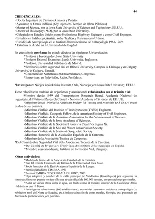 44
CREDENCIALES:
• Doctor Ingeniero de Caminos, Canales y Puertos
• Ayudante de Obras Públicas (hoy Ingeniero Técnico de Obras Públicas).
• Master of Science, por la Iowa State University of Science and Technology, EE.UU.,
• Doctor of Philosophy (PhD), por la Iowa State University.
• Colegiado en Estados Unidos como Professional Highway Engineer y como Civil Engineer.
• Estudios en Salzburgo, Austria, sobre Trafico y Planeamiento Urbano.
• Estudios de Antropología en el Instituto Iberoamericano de Antropología 1967-1969.
* Estudios de Arabe en la Universidad de Bagdad.

En cuestión de enseñanza ha estado afecto a las siguientes Universidades:
       *Profesor e Investigador, Iowa State University.
       *Profesor External Examiner, Leeds University, Inglaterra.
      *Profesor, Universidad Politécnica de Madrid.
      *Seminarios sobre seguridad vial en Illinois University, Campus de Chicago y en Calgary
University, en Calgary, Canadá.
      *Conferencias: Numerosas en Universidades, Congresos.
      *Entrevistas: en Televisión, Radio, Periódicos.

*Investigador: Norges Geotekniske Institutt, Oslo, Noruega y en Iowa State University, EEUU.

Tiene relación con multitud de organismos y asociaciones relacionadas con el tránsito vial:
      -Miembro desde 1959 del Transportation Research Board, Academia Nacional de
Ingeniería, del National Research Council - National Academy of Sciences de EE. UU.
       -Miembro desde 1960 de la American Society for Testing and Materials (ASTM), y vocal
en dos de sus comités.
       -Miembro Vitalicio del Institute of Transportation (Traffic) Engineers
       -Miembro Vitalicio, Categoría Fellow, de la American Society of Civil Engineers.
       -Miembro Vitalicio de la American Association for the Advancement of Science.
       -Miembro Vitalicio de la Iowa Academy of Sciences.
       -Miembro Vitalicio de la Sociedad Honoraria Científica Sigma Xi.
       -Miembro Vitalicio de la Soil and Water Conservation Society.
       -Miembro Vitalicio de la National Geographic Society.
       -Miembro Honorario de la Asociación Española de la Carretera.
       -Miembro de la Asociación Técnica de Carreteras.
*Del Comité sobre Seguridad Vial de la Asociación Técnica de la Carretera.
       *Del Comité de Inventiva y Creatividad del Instituto de la Ingeniería de España.
       *Miembro correspondiente, Instituto de Formación Vial, Uruguay.

Otras actividades:
        *Medalla de bronce de la Asociación Española de la Carretera.
        *Fue del Comité Estudiantil de Tráfico de la Universidad Iowa State.
        *Socio Protector de la Real Academia Española de la Lengua.
        *Premio periodismo CIMBRA, 1991.
        *Premio CIMBRA, “ESCRIBANÍA DE ORO”, 2002.
        *Hijo adoptivo y nombre de la calle principal de Valdesotos (Guadalajara) por organizar la
construcción de un puente con tan sólo una ayuda oficial de 100.000 pesetas, por prestaciones personales.
        *Autor de varios libros sobre el agua, un fluido como el tránsito; director de la Colección Obras
Hidráulicas con 10 libros.
        *Investigador sobre tierras (100 publicaciones), materiales (cementos, residuos), antropología (la
población rural del Norte de Bagdad, etc.), industrialización de zonas rurales, filología, etc, plasmado en
decenas de publicaciones y en patentes.
 