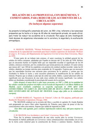 46



  RELACIÓN DE LAS PROPUESTAS, CON RESÚMENES, Y
 COMENTARIOS, PARA REDUCIR LOS ACCIDENTES DE LA
                    CIRCULACIÓN
            (Se incluyen algunas separatas)

Se presenta la bibliografía comentada del autor, de 250+ citas, referente a las numerosas
propuestas que ha hecho a lo largo de 40 años de investigación privada, sin ayuda oficial,
para tratar de reducir los accidentes de la circulación. Para apoyo de esta investigación
tomó decenas de asignaturas relacionadas con la carretera, la seguridad y la aculturación
antropológica.




       0- MANUEL MATEOS, "Written Preliminary Examination", Examen preliminar para
evaluación de la capacidad del examinado para hacer estudios superiores de doctorado. Profesor
al cargo L. D. Csanyi, del Departamento de Ingeniería Civil de la Iowa State University, Mayo
de 1959.
       *Como parte de un trabajo más extenso, el autor cuestiona la utilidad general de las
señales de tráfico europeas, adoptadas por España en decreto del 22 de Julio de 1958. Refiere
que en encuestas hechas en España halló que era imposible recordar el significado de las 64
señales, entonces existentes, por los conductores que tenían permiso de conducir. El autor estima
que menos del 1 por 100 de los españoles con permiso de conducir podían recordar todas las 64
señales, dándoles un tiempo máximo para responder de 10 segundos. Expresa que era necesario
que las autoridades hicieran una encuesta para cerciorarse de lo anterior, y estima que los
resultados le darían la razón y sería necesario plantearse la modificación de las señales de
tránsito. Propone que se añada a cada tipo de señal una señal, faldón, o panel adicional sobre su
significado con una frecuencia de una cada cinco señales del mismo significado. Las señales
deben ser diseñadas considerando la psicología del usuario de la carretera.
       (Años después el autor llevó a cabo unas encuestas, en 1967 y 1968, de la totalidad de
las señales cuando fue profesor de tráfico en la Escuela de Ingeniería T. de Obras Públicas de
Madrid, cuyos resultados confirman su sospecha expresada en 1959: QUE LOS
CONDUCTORES NO SABEN EL SIGNNIFICADO DE BUENA PARTE DE LOS CASI
DOS CENTENARES DE SEÑALES DE TRÁFICO. Luego algo falla en la señalización
europea).

      1- GUIDO RADELAT, "Ingeniería de Tránsito", Libro de 526 páginas, publicado por
Reuben H. Donnelley Corporation, Chicago, 1964.
      *M. MATEOS colaboró en la revisión del libro y escribió el capítulo 26. Guido Radelat
está preparando un nuevo libro sobre Ingeniería de Tránsito, para tratar de poner al día los
conocimientos sobre esta materia. Supone que saldrá de imprenta en 2005.
.      Este libro está agotado, pero contiene información todavía muy útil para mejorar la
circulación.

      2- M. MATEOS, Los Accidentes y sus Costes", Carreteras, Mayo 1964.
      *Esta fue la primera comunicación de una serie escrita para la revista Carreteras.
Previamente le habían publicado en Carreteras varias comunicaciones relacionadas con el uso
de la tierra como material para la construcción de firmes o caminos baratos. Analiza los
 
