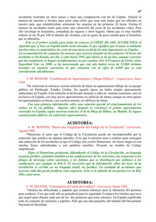 47
accidentes ocurridos en otros países y hace una comparación con los de España. Analiza el
número de muertos y heridos para sacar unas cifras que sean más reales que las oficiales en
nuestro país, que contabilizaban solamente los muertos en las primeras 24 horas. Estima el
número de accidentes reales para tener una valoración del coste de los accidentes viales. Para
ello investigó en hospitales, compañías de seguros y otros lugares. Opina que es muy factible
reducir en un 30 por 100 el número de víctimas, con un gasto de poca cuantía para el beneficio
que se obtendría.
      Este es el primer estudio para tratar de conocer el COSTE DE LOS ACCIDENTES; el
siguiente que se hizo en España tardó varias décadas, lo que significa que el autor se adelantó
muchos años en materializar los coste de una lacra social de las más importantes en España.
La recomendación de computar las muertes que ocurren después de las primeras 24 horas del
accidente se ha llevado, por fin, a cabo hacia 1993, que ahora es de un mes, aunque conviene
que las estadísticas se hagan científicamente, no por cuenteo. (En el Congreso de Elche, sobre
Seguridad Vial, en 2000, se ha mencionado que este año habrá cerca de 12.000 víctimas
mortales en nuestras carreteras, lo que contrasta con la cifra de 6.000 que se está
considerando oficialmente).

        3- M. MATEOS, "Combinación de Aparcamiento y Parque Público", ,Arquitectura, Junio
1964.
      *Se menciona la entonces curiosa solución de hacer un aparcamiento debajo de un parque
público en Pittsburgh. Estados Unidos. En aquella época no había ningún aparcamiento
subterráneo en España. Esta solución se ha llevado después a cabo en muchas ocasiones, casi en
exclusiva en España, con muy pocos aparcamientos en edificios de altura, aunque en otros países
los aparcamientos se hacen, casi exclusivamente, en edificios de altura.
       Fue una primera información sobre una solución parcial al estacionamiento de los
coches en la vía pública. Algunos años después se construyó el primer aparcamiento
soterrado en España, según nuestras noticias: el de la Plaza de Bilbao, en Madrid. Se siguen
construyendo edificios sin suficientes aparcamientos.

                                      AUDITORÍA:
       4- M. MATEOS, "Hacia una Vulgarización del Código de la Circulación", Carreteras,
Agosto 1964.
      *Menciona el autor que el Código de la Circulación puede ser incomprensible por la
expresión tipo jurídico de algunos párrafos. Cree que la primera tarea a realizar para conseguir
una reducción de los accidentes es que el Código esté escrito llanamente, sin frases largas ni con
muchas frases subordinadas y con palabras sencillas. Presenta un modelo de Código
simplificado.
       Sigue el Organismo pertinente, difundiendo el Código de la Circulación, en lenguaje
en parte jurídico, usándolo también en las notificaciones de las sanciones, las respuestas a los
pliegos de descargo sobre sanciones, y los folletos que se distribuyen por millones a los
conductores, por ejemplo la D.G.T. Es necesario que la información sobre las leyes de la
circulación se escriba en un lenguaje usual, no jurídico. La cantidad de accidentes que
ocurren cada día puede justificar esta exigencia. Esta es la opinión de un jurista (ver la Ref.
205), entre otros.

                                      AUDITORIA:
      5- M. MATEOS, "Comentarios al Carnet de Conducir", Carreteras, Enero 1965.
      *Analiza las dificultades y papeleo que existían entonces para la obtención del permiso
para conducir. Cree que todo ello es perjudicial para la seguridad. Compara los trámites que tuvo
que seguir para obtener cada uno de los dos permisos que tenía entonces. En España significaba
todo un conjunto de molestias y papeleo. Pide que sea más pequeño, del tamaño del Documento
Nacional de Identidad.
 