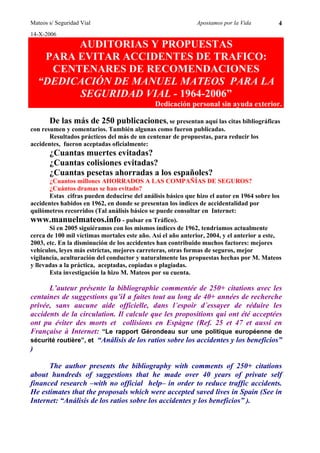Mateos s/ Seguridad Vial                                     Apostamos por la Vida         4
14-X-2006
        AUDITORIAS Y PROPUESTAS
   PARA EVITAR ACCIDENTES DE TRAFICO:
    CENTENARES DE RECOMENDACIONES
  “DEDICACIÓN DE MANUEL MATEOS PARA LA
        SEGURIDAD VIAL - 1964-2006”
                                              Dedicación personal sin ayuda exterior.

       De las más de 250 publicaciones, se presentan aquí las citas bibliográficas
con resumen y comentarios. También algunas como fueron publicadas.
       Resultados prácticos del más de un centenar de propuestas, para reducir los
accidentes, fueron aceptadas oficialmente:
       ¿Cuantas muertes evitadas?
       ¿Cuantas colisiones evitadas?
       ¿Cuantas pesetas ahorradas a los españoles?
       ¿Cuantos millones AHORRADOS A LAS COMPAÑÍAS DE SEGUROS?
       ¿Cuántos dramas se han evitado?
       Estas cifras pueden deducirse del análisis básico que hizo el autor en 1964 sobre los
accidentes habidos en 1962, en donde se presentan los índices de accidentalidad por
quilómetros recorridos (Tal análisis básico se puede consultar en Internet:
www.manuelmateos.info - pulsar en Tráfico).
       Si en 2005 siguiéramos con los mismos índices de 1962, tendríamos actualmente
cerca de 100 mil víctimas mortales este año. Así el año anterior, 2004, y el anterior a este,
2003, etc. En la disminución de los accidentes han contribuido muchos factores: mejores
vehículos, leyes más estrictas, mejores carreteras, otras formas de seguros, mejor
vigilancia, aculturación del conductor y naturalmente las propuestas hechas por M. Mateos
y llevadas a la práctica, aceptadas, copiadas o plagiadas.
       Esta investigación la hizo M. Mateos por su cuenta.

      L’auteur présente la bibliographie commentée de 250+ citations avec les
centaines de suggestions qu’iI a faites tout au long de 40+ années de recherche
privée, sans aucune aide officielle, dans l´espoir d´essayer de réduire les
accidents de la circulation. Il calcule que les propositions qui ont été acceptées
ont pu éviter des morts et collisions en Espàgne (Ref. 25 et 47 et aussi en
Française à Internet: “Le rapport Gérondeau sur une politique européenne de
sécurité routière”, et “Análisis de los ratios sobre los accidentes y los beneficios”
)

      The author presents the bibliography with comments of 250+ citations
about hundreds of suggestions that he made over 40 years of private self
financed research –with no official help– in order to reduce traffic accidents.
He estimates that the proposals which were accepted saved lives in Spain (See in
Internet: “Análisis de los ratios sobre los accidentes y los beneficios” ).
 