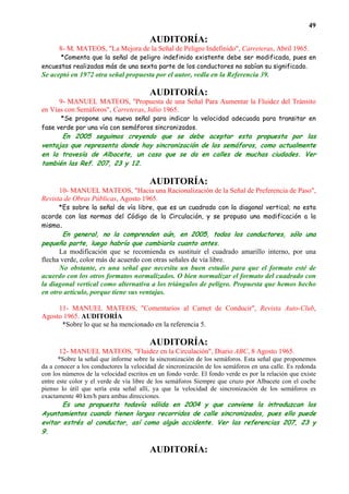 49

                                         AUDITORÍA:
      8- M. MATEOS, "La Mejora de la Señal de Peligro Indefinido", Carreteras, Abril 1965.
      *Comenta que la señal de peligro indefinido existente debe ser modificada, pues en
encuestas realizadas más de una sexta parte de los conductores no sabían su significado.
Se aceptó en 1972 otra señal propuesta por el autor, vedla en la Referencia 39.

                                         AUDITORÍA:
      9- MANUEL MATEOS, "Propuesta de una Señal Para Aumentar la Fluidez del Tránsito
en Vías con Semáforos", Carreteras, Julio 1965.
      *Se propone una nueva señal para indicar la velocidad adecuada para transitar en
fase verde por una vía con semáforos sincronizados.
      En 2005 seguimos creyendo que se debe aceptar esta propuesta por las
ventajas que representa donde hay sincronización de los semáforos, como actualmente
en la travesía de Albacete, un caso que se da en calles de muchas ciudades. Ver
también las Ref. 207, 23 y 12.

                                         AUDITORÍA:
      10- MANUEL MATEOS, "Hacia una Racionalización de la Señal de Preferencia de Paso",
Revista de Obras Públicas, Agosto 1965.
     *Es sobre la señal de vía libre, que es un cuadrado con la diagonal vertical; no esta
acorde con las normas del Código de la Circulación, y se propuso una modificación a la
misma.
        En general, no la comprenden aún, en 2005, todos los conductores, sólo una
pequeña parte, luego habría que cambiarla cuanto antes.
      La modificación que se recomienda es sustituir el cuadrado amarillo interno, por una
flecha verde, color más de acuerdo con otras señales de vía libre.
      No obstante, es una señal que necesita un buen estudio para que el formato esté de
acuerdo con los otros formatos normalizados. O bien normalizar el formato del cuadrado con
la diagonal vertical como alternativa a los triángulos de peligro. Propuesta que hemos hecho
en otro artículo, porque tiene sus ventajas.

     11- MANUEL MATEOS, "Comentarios al Carnet de Conducir", Revista Auto-Club,
Agosto 1965. AUDITORÍA
      *Sobre lo que se ha mencionado en la referencia 5.

                                         AUDITORÍA:
      12- MANUEL MATEOS, "Fluidez en la Circulación", Diario ABC, 8 Agosto 1965.
      *Sobre la señal que informe sobre la sincronización de los semáforos. Esta señal que proponemos
da a conocer a los conductores la velocidad de sincronización de los semáforos en una calle. Es redonda
con los números de la velocidad escritos en un fondo verde. El fondo verde es por la relación que existe
entre este color y el verde de vía libre de los semáforos Siempre que cruzo por Albacete con el coche
pienso lo útil que sería esta señal allí, ya que la velocidad de sincronización de los semáforos es
exactamente 40 km/h para ambas direcciones.
       Es una propuesta todavía válida en 2004 y que conviene la introduzcan los
Ayuntamientos cuando tienen largos recorridos de calle sincronizados, pues ello puede
evitar estrés al conductor, así como algún accidente. Ver las referencias 207, 23 y
9.

                                         AUDITORÍA:
 