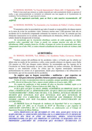 50
        13- MANUEL MATEOS, "La Tasa de Aparcamiento", Diario ABC, 12 Septiembre 1965.
      *Sobre la tasa anual que entonces se estaba exigiendo por cada ayuntamiento donde se aparcara el
coche, y que consecuentemente se normalizó en solamente una tasa pagada en el Ayuntamiento de
residencia. Ver la referencia 16, que trata de lo mismo.
     Fue una sugerencia acertada, pues se llevó a cabo nuestra recomendación. SE
ACEPTÓ.

        14- MANUEL MATEOS, "La Asociación y los Accidentes de Tráfico", Cimbra, Octubre
1965.
       *Comentarios sobre la necesidad de que todo el mundo se responsabilice de alguna manera
en la tarea de evitar los accidentes viales. Entonces morían unas 2.500 personas cada año en
accidentes de la circulación computando solamente los muertos en el día. Se comenta que hay
obstáculos innecesarios en la calzada, mala señalización de obstáculos, árboles en la calzada o
señales donde ha desaparecido el mensaje.
        Se recomienda que la Asociación distribuya carteles de estilo pegatina con frases
positivas sobre seguridad vial. Como se puede ver, aunque mueran este año de 2003,
oficialmente, 6000, contados hasta los 30 días, el parque de coches ha aumentado tanto que,
comparando con el año 1965, se están evitando actualmente decenas de miles de víctimas cada
año.

                                        AUDITORÍA:
        15- MANUEL MATEOS, "Los Arboles y los Accidentes Viales, Carreteras, Octubre
1965.
      *Análisis somero del problema de los accidentes viales y el hecho que los árboles no
deben estar en medio de las carreteras o calles, como sucedía entonces en algunos casos (hubo
156 muertos en 1963 por choques contra árboles). Se recomendaba que los Agentes de la
Circulación no fueran únicamente en moto, sino también en coches corrientes, de diferentes
marcas y con matrículas civiles. Se critica que los Agentes municipales sancionen
preferentemente los errores en el aparcamiento, dando poca importancia a las infracciones en
movimiento, que son las causantes de los accidentes.
      Se sugiere que se hagan recorridos - auditorías - por expertos en
seguridad vial para detectar posibles futuros puntos negros de accidentes.
       Varias de estas recomendaciones fueron aceptadas, aunque quedaban algunas válidas
en 1999, Año de la Educación Vial, y siguen siendo válidas en el nuevo siglo: 2005.
       En cuanto las auditorías se han tardado 40 años en hacerlas realidad, según se in
forma en la Revista “Tráfico” (Enero-Febrero de 2005, Pág. 5).
       O SEA QUE LO QUE LLAMAN AHORA AUDITORÍAS LO PROPUSE HACE 40
AÑOS A PERSONAS DE LA ADMINISTRACIÓN, LO QUE CREO LES PARECIÓ ALGO
“EXTRATERRESTRE”. PERO, PARA MI ERA, Y ES, SIMPLE, SENCILLO (MEJOR NO
MUERTO QUE SENCILLO, HAY QUE SENCILLO, HAY QUE SENCILLO) IR
OBSERVANDO UNA CARRETERA PARA DETECTAR LOS POSIBLES PUNTOS
NEGROS (AHORA CON MÁS PALABRAS: TRAMOS DE CONCENTRACIÓN DE
ACCIDENTES).
       El PRIMER Curso de Postgrado de Auditores de Seguridad Vial se va a impartir,
PARECE QUE EN 2005, en la Escuela de ICCP de Barcelona y que organiza la
ASOCIACIÓN ESPAÑOLA DE LA CARRETERA, en colaboración con el Colegio de
Ingenieros Técnicos de Obras Públicas.
       ESTA PROPUESTA SE ME OCURRIÓ EN 1995. ERA ALGO QUE NUNCA SE
HABÍA HECHO. LA ASOCIACIÓN ESPAÑOLA DE LA CARRETERA EN UN DESEO DE
ESTAR AL DÍA TRAS 40 AÑOS LO ORGANIZA AHORA, NINGUNEANDO
(DESPRECIANDO) LO QUE LES PROPUSO UN ESPAÑOL CUALQUIERA CON EL
PROPÓSITO ¿ABSURDO? DE ANTICIPAR QUE OCURRAN ACCIDENTES EN
 