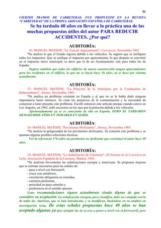 51
CIERTOS TRAMOS DE CARRETERAS. FUE PROPUESTO EN LA REVISTA
“CARRETERAS” DE LA PROPIA ASOCIACIÓN ESPAÑOLA DE CARRETERAS.
      Se ha tardado 40 años en llevar a la práctica una de las
     muchas propuestas útiles del autor PARA REDUCIR
                 ACCIDENTES. ¿Por qué?
                                     AUDITORÍA:
       16- MANUEL MATEOS, "La Tasa de Aparcamiento", Carreteras, Noviembre 1965.
      *Se analiza lo que el Estado ingresa debido a los vehículos. Se sugiere que se unifiquen
todos los impuestos. Que se unifique el impuesto por aparcamiento, lo que después se convirtió
en el impuesto único municipal; es decir que lo de un Ayuntamiento vale para todos los de
España-
       Sugiere también que todos los edificios de nueva construcción tengan aparcamientos
para los residentes en el edificio, lo que no se hacía hace 36 años, ni se hace por sistema
actualmente.

                                     AUDITORÍA:
     17- MANUEL MATEOS, "La Polución de la Atmósfera por la Combustión de
Hidrocarburos", Alemas, Noviembre 1965.
     *Se analiza un problema existente en España y al que no se le había dado ninguna
importancia hasta entonces. Se citan los perjuicios de la contaminación y la necesidad de
comenzar a tener presente este problema. Escribí entonces este artículo porque cuando estuve en
Los Angeles, en 1962, sufrí escozores en los ojos por la polución debida a los vehículos.
       Afortunadamente ya se es consciente de ello en España, PERO SE TARDARON
DEMASIADOS AÑOS EN TOMARLO EN SERIO.

                                     AUDITORÍA:
      18- MANUEL MATEOS, "Pavimentos Deslizantes", Alemas, Noviembre 1965.
      *Se analiza la peligrosidad de los pavimentos deslizantes. Se comenta este problema y se
apuntan algunas posibles soluciones técnicas.
       Ver la referencia 176 sobre un pavimento no deslizante que construyó el autor hace 40
años.

                                     AUDITORÍA:
      19- MANUEL MATEOS, "La Señalización de Carreteras", III Semana de la Carretera en
León, Asociación Española de la Carretera, Madrid, 1965.
      *Se analizan brevemente las señalizaciones europea y americana. Se proponen mejoras
que se estiman necesarias para las señales de:
      - paso a nivel con ferrocarril,
      - cruce con semáforos,
      - circulación obligatoria en rotondas,
      - carretera preferente,
      - prioridad en paso estrecho y
      - preferencia en el sentido opuesto.
      Estas recomendaciones siguen actualmente siendo dignas de que se
considere su aceptación. La señalización europea, poco científica, debe ser cotejada con la
de todas las Américas, que se han introducido, y se modifican, basándose en su análisis en
investigación seria. De estas señales propuestas hace 40 años se han
aceptado algunas ya (por ejemplo las de acceso a pasos a nivel con el ferrocarril, pero
 
