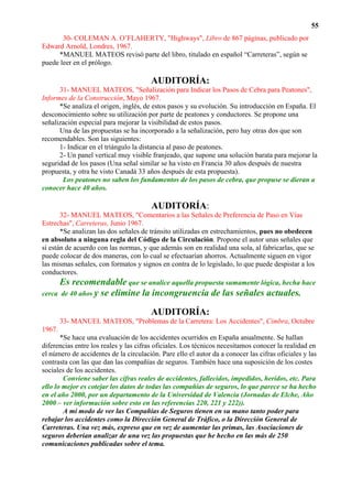 55
       30- COLEMAN A. O’FLAHERTY, "Highways", Libro de 867 páginas, publicado por
Edward Arnold, Londres, 1967.
     *MANUEL MATEOS revisó parte del libro, titulado en español “Carreteras”, según se
puede leer en el prólogo.

                                        AUDITORÍA:
      31- MANUEL MATEOS, "Señalización para Indicar los Pasos de Cebra para Peatones",
Informes de la Construcción, Mayo 1967.
      *Se analiza el origen, inglés, de estos pasos y su evolución. Su introducción en España. El
desconocimiento sobre su utilización por parte de peatones y conductores. Se propone una
señalización especial para mejorar la visibilidad de estos pasos.
      Una de las propuestas se ha incorporado a la señalización, pero hay otras dos que son
recomendables. Son las siguientes:
      1- Indicar en el triángulo la distancia al paso de peatones.
      2- Un panel vertical muy visible franjeado, que supone una solución barata para mejorar la
seguridad de los pasos (Una señal similar se ha visto en Francia 30 años después de nuestra
propuesta, y otra he visto Canadá 33 años después de esta propuesta).
       Los peatones no saben los fundamentos de los pasos de cebra, que propuse se dieran a
conocer hace 40 años.

                                        AUDITORÍA:
       32- MANUEL MATEOS, "Comentarios a las Señales de Preferencia de Paso en Vías
Estrechas", Carreteras, Junio 1967.
       *Se analizan las dos señales de tránsito utilizadas en estrechamientos, pues no obedecen
en absoluto a ninguna regla del Código de la Circulación. Propone el autor unas señales que
sí están de acuerdo con las normas, y que además son en realidad una sola, al fabricarlas, que se
puede colocar de dos maneras, con lo cual se efectuarían ahorros. Actualmente siguen en vigor
las mismas señales, con formatos y signos en contra de lo legislado, lo que puede despistar a los
conductores.
       Es recomendable que se analice aquella propuesta sumamente lógica, hecha hace
cerca de 40 años y   se elimine la incongruencia de las señales actuales.

                                        AUDITORÍA:
        33- MANUEL MATEOS, "Problemas de la Carretera: Los Accidentes", Cimbra, Octubre
1967.
       *Se hace una evaluación de los accidentes ocurridos en España anualmente. Se hallan
diferencias entre los reales y las cifras oficiales. Los técnicos necesitamos conocer la realidad en
el número de accidentes de la circulación. Pare ello el autor da a conocer las cifras oficiales y las
contrasta con las que dan las compañías de seguros. También hace una suposición de los costes
sociales de los accidentes.
        Conviene saber las cifras reales de accidentes, fallecidos, impedidos, heridos, etc. Para
ello lo mejor es cotejar los datos de todas las compañías de seguros, lo que parece se ha hecho
en el año 2000, por un departamento de la Universidad de Valencia (Jornadas de Elche, Año
2000 – ver información sobre esto en las referencias 220, 221 y 222)).
        A mi modo de ver las Compañías de Seguros tienen en su mano tanto poder para
rebajar los accidentes como la Dirección General de Tráfico, o la Dirección General de
Carreteras. Una vez más, expreso que en vez de aumentar las primas, las Asociaciones de
seguros deberían analizar de una vez las propuestas que he hecho en las más de 250
comunicaciones publicadas sobre el tema.
 