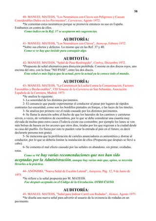 58
      40- MANUEL MATEOS, "Los Neumáticos con Clavos son Peligrosos y Causan
Considerables Daños en los Pavimentos", Carreteras, Agosto 1972.
      *Se comentan estos neumáticos porque se promovía entonces su uso en España.
Estábamos en contra de ellos.
       Como indico en la Ref. 37 se aceptaron mis sugerencias.

                                      AUDITORÍA:
        41- MANUEL MATEOS, "Los Neumáticos con Clavos", Atemcop, Febrero 1972.
        *Sobre sus efectos y defectos. Lo mismo que en las Ref. 37 y 40.
         Como se ve hay que insistir para conseguir algo.

                                       AUDITOTÍA:
     42- MANUEL MATEOS, "Señal de Paso Restringido", Cimbra, Diciembre 1972.
     *Propuesta de señal alternativa para dirección prohibida. Consiste en dos discos rojos, uno
encima del otro, con la frase "NO PASE", entre los dos discos.
      Esta señal es más lógica que la actual, pero la actual ya la conoce todo el mundo.

                                      AUDITORÍA:
       43- MANUEL MATEOS, "La Carretera en la Lucha Contra la Contaminación, Factores
Favorables y Desfavorables", VIII Semana de la Carretera en San Sebastián, Asociación
Española de la Carretera, Madrid, 1973.
       *Se analiza lo siguiente:
       1- La sonoridad de los distintos pavimentos.
       2- El cansancio que puede experimentar el conductor al pasar por lugares de rápidos
contrastes luz-oscuridad, como son los bordillos pintados en franjas, o las luces de los túneles.
       3- Se analiza por primera vez el ruido causado por los distintos pavimentos.
       4- Se llama la atención sobre el hecho de que los laterales de los caminos y carreteras
sirven, a veces, de vertederos de escombros, por lo que se debe considerar una cuantía muy
elevada de multas para estos casos (Todavía existe esa costumbre; por ejemplo los lunes se ven
más bolsas de basura en los arcenes que otros días, tiradas por los que regresan a la ciudad desde
su casa del pueblo. En Suiza por esto te pueden vetar la entrada al país en el futuro; es decir
declararte persona non grata).
       5- Se menciona que la proliferación de carteles anunciadores es antiestética y distrae al
conductor, por lo que se debería limitar la instalación de ellos (Propuesta que después se llevó a
cabo).
       6- Se comenta el mal efecto causado por las señales en abandono, sin pintar, oxidadas,
rotas.
        Como se ve hay varias recomendaciones que nos han sido
aceptadas por la Administración, aunque hay varias más que, opino, se necesita
llevarlas a la práctica.

        44- ANÓNIMO, "Nueva Señal de Escalón Lateral", Autopista, Pág. 12, 9 de Junio de
1973.
        *Se refiere a la señal propuesta por M. MATEOS.
         Fue después aceptada en el Código de la Circulación. OTRO ÉXITO.

                                       AUDITORÍA:
     45- MANUEL MATEOS, "Señal para Indicar Carril con Rodadas", Alemas, Agosto 1973.
     *Se diseña una nueva señal para advertir al usuario de la existencia de rodadas en un
pavimento.
 