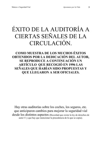 Mateos s/ Seguridad Vial                               Apostamos por la Vida   5




ÉXITO DE LA AUDITORÍA A
 CIERTAS SEÑALES DE LA
     CIRCULACIÓN.
  COMO MUESTRA DE LOS MUCHOS ÉXITOS
OBTENIDOS POR LA DEDICACIÓN DEL AUTOR,
    SE REPRODUCE A CONTINUACIÓN UN
   ARTÍCULO QUE RECOGIÓ EN 1996 LAS
 SEÑALES QUE HABÍAN SIDO PROPUESTAS Y
     QUE LLEGARON A SER OFICIALES.




 Hay otras auditorías sobre los coches, los seguros, etc.
 que anticiparon cambios para mejorar la seguridad vial
desde los distintos aspectos (Recordad que existe la ley de derechos de
         autor © y que hay que mencionar la procedencia de lo que se copia).
 