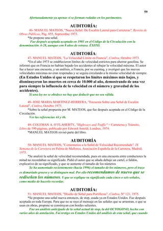 59
       Afortunadamente ya apenas si se forman rodadas en los pavimentos.

                                      AUDITORÍA:
      46- MANUEL MATEOS, "Nueva Señal: De Escalón Lateral para Carreteras", Revista de
Obras Públicas, Pág. 855, Septiembre 1973.
     *Se propone una señal.
       Fue después aceptada aceptada en 1981 en el Código de la Circulación con la
denominación A-28, aunque con 8 años de retraso. ÉXITO.

                                      AUDITORÍA:
       47- MANUEL MATEOS, "La Velocidad Límite en Francia", Cimbra, Octubre 1973.
       *En el año 1973 se establecieron límites de velocidad estrictos para ahorrar gasolina. Se
informó que en Francia no habían bajado los accidentes al rebajar la velocidad máxima. El autor
fue a hacer una encuesta, y un análisis, a Francia, por su cuentaq, y averiguó que las nuevas
velocidades máximas no eran respetadas y se seguía circulando a la misma velocidad de siempre.
(En Estados Unidos sí que se respetaron los límites máximos más bajos, y
disminuyeron las muertes en cerca de 10.000 al año, demostrando de una vez
para siempre la influencia de la velocidad en el número y gravedad de los
accidentes).
       Si una ley no se obedece no hay que deducir que no sea válida.

      48- JOSE MARIA MARTINEZ-HERRERA, "Encuesta Sobre una Señal de Escalón
Lateral", Cimbra, Octubre 1973.
      *Sobre la señal propuesta por M. MATEOS, que fue después aceptada en el Código de la
Circulación.
       Ver las referencias 44 y 46.

      49- COLEMAN A. O’FLAHERTY, "Highways and Traffic" = Carreteras y Tránsito,
Libro de 390 páginas, publicado por Edward Arnold, Londres, 1974.
      *MANUEL MATEOS revisó parte del libro.

                                      AUDITORÍA
      50- MANUEL MATEOS, "Comentarios a la Señal de Velocidad Recomendada", IX
Semana de la Carretera en Palma de Mallorca, Asociación Española de la Carretera, Madrid,
1975.
      *Se analizó la señal de velocidad recomendada, pues en una encuesta entre conductores la
mitad no recordaban su significado. Pidió el autor que se añada debajo un cartel, o faldón,
explicativo de su significado, y que se aumente el tamaño de los números
       Se ha aumentado recientemente (hacia 1996) el tamaño de los números, pero el trazo
es demasiado grueso y se distinguen mal. Por ello recomendamos de nuevo que se
rediseñen los números. Y que se explique su significado cada cinco o seis señales,
como medio de hacerlo recordar.

                                      AUDITORÍA:
      51- MANUEL MATEOS, "Diseño de Señal para Portilleras", Cimbra, Nº 121, 1975.
      *Se propone una señal nueva entonces, de stop, usada ya en Estados Unidos. Fue después
aceptada en toda Europa. Para que no se raye el mensaje en las señales que se arrastran, o que se
usan en obras, propone se construyan con bordes salientes.
       Fue un análisis anticipado de la señal actual de stop, la del OCTOGONO, hecho con
varios años de antelación. Fui testigo en Estados Unidos del análisis de esta señal, que cuando
 