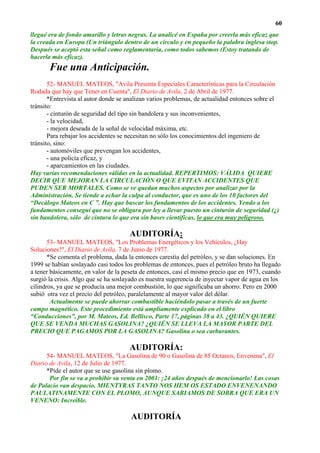 60
llegué era de fondo amarillo y letras negras. La analicé en España por creerla más eficaz que
la creada en Europa (Un triángulo dentro de un círculo y en pequeño la palabra inglesa stop.
Después se aceptó esta señal como reglamentaria, como todos sabemos (Estoy tratando de
hacerla más eficaz).
       Fue una Anticipación.
       52- MANUEL MATEOS, "Avila Presenta Especiales Características para la Circulación
Rodada que hay que Tener en Cuenta", El Diario de Avila, 2 de Abril de 1977.
       *Entrevista al autor donde se analizan varios problemas, de actualidad entonces sobre el
tránsito:
       - cinturón de seguridad del tipo sin bandolera y sus inconvenientes,
       - la velocidad,
       - mejora deseada de la señal de velocidad máxima, etc.
       Para rebajar los accidentes se necesitan no sólo los conocimientos del ingeniero de
tránsito, sino:
       - automóviles que prevengan los accidentes,
       - una policía eficaz, y
       - aparcamientos en las ciudades.
Hay varias recomendaciones válidas en la actualidad. REPERTIMOS: VÁLIDA QUIERE
DECIR QUE MEJORAN LA CIRCULACIÓN O QUE EVITAN ACCIDENTES QUE
PUDEN SER MORTALES. Como se ve quedan muchos aspectos por analizar por la
Administración. Se tiende a echar la culpa al conductor, que es uno de los 10 factores del
“Decálogo Mateos en C ”. Hay que buscar los fundamentos de los accidentes. Yendo a los
fundamentos conseguí que no se obligara por ley a llevar puesto un cinturón de seguridad (¿)
sin bandolera, sólo de cintura lo que era sin bases científicas, lo que era muy peligroso.

                                      AUDITORÍA:
       53- MANUEL MATEOS, "Los Problemas Energéticos y los Vehículos, ¿Hay
Soluciones?", El Diario de Avila, 7 de Junio de 1977.
       *Se comenta el problema, dada la entonces carestía del petróleo, y se dan soluciones. En
1999 se habían soslayado casi todos los problemas de entonces, pues el petróleo bruto ha llegado
a tener básicamente, en valor de la peseta de entonces, casi el mismo precio que en 1973, cuando
surgió la crisis. Algo que se ha soslayado es nuestra sugerencia de inyectar vapor de agua en los
cilindros, ya que se producía una mejor combustión, lo que significaba un ahorro. Pero en 2000
subió otra vez el precio del petróleo, paralelamente al mayor valor del dólar.
        Actualmente se puede ahorrar combustible haciéndolo pasar a través de un fuerte
campo magnético. Este procedimiento está ampliamente explicado en el libro
“Conducciones”, por M. Mateos, Ed. Bellisco, Parte 17, páginas 38 a 43. ¿QUIÉN QUIERE
QUE SE VENDA MUCHAS GASOLINA? ¿QUIÉN SE LLEVA LA MAYOR PARTE DEL
PRECIO QUE PAGAMOS POR LA GASOLINA? Gasolina o sea carburantes.

                                      AUDITORÍA:
      54- MANUEL MATEOS, "La Gasolina de 90 o Gasolina de 85 Octanos, Envenena", El
Diario de Avila, 12 de Julio de 1977.
      *Pide el autor que se use gasolina sin plomo.
       Por fin se va a prohibir su venta en 2001: ¡24 años después de mencionarlo! Las cosas
de Palacio van despacio. MIENTYRAS TANTO NOS HEM OS ESTADO ENVENENANDO
PAULATINAMENTE CON EL PLOMO, AUNQUE SABIAMOS DE SOBRA QUE ERA UN
VENENO: Increíble.

                                       AUDITORÍA
 