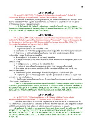62


                                       AUDITORÍA:
      59- MANUEL MATEOS, "El Desarrollo Industrial en Áreas Rurales", Boletín de
Información, Colegio de Ingenieros de Caminos, Noviembre de 1980.
      *Preséntase el experimento, hecho por el autor, del establecimiento de una industria en un
pueblo sin infraestructura alguna, en contrapunto al desarrollo de las ciudades con sus graves
problemas de tránsito y de aparcamiento.
       Ver la Referencia 64. Hube de enfrentarme con todo el mundo pues se creía una
locura al no tener ninguna de las cuatro bases de una infraestructura. ¿QUIÉN ME MANDA
A MI METERME EN ESTOS BERENGENALES?.

                                       AUDITORÍA:
       60- MANUEL MATEOS, "Obstáculos en las Posibles Trayectorias que Puede Tomar un
Vehículo" y "Señales Ligeras: Una Disminución de su Peligrosidad" = Hacia la Disminución de
los Accidentes en las Carreteras, XIII Semana de la Carretera en Murcia, Pág. 108 a 117,
Asociación Española de la Carretera, Madrid, 1981.
       *Se evalúan varios aspectos:
       1- Los grandes costes de los accidentes viales.
       2- Se analizan los obstáculos que puedan estar en las posibles trayectorias de los vehículos
       3- Se propone la utilización de señales ligeras para tener una disminución de su
peligrosidad en caso de choque contra ellas.
       4- Se menciona la peligrosidad de las isletas pequeñas
       5- la peligrosidad que existe al elevar el arcén en los puentes de las autopistas (parece que
ya no se hace)
       6- el usar postes que se rompan al chocar contra ellos
       7- la ventaja de usar señales ligeras, por su menor peso y menor peligrosidad.
       8- Se propone que se protejan los pilares de los puentes con bidones, en vez de con
barreras tipo bionda.
       9- Se menciona que las barreras tipo bionda son peligrosas al ser de color gris.
       10- Se propone que los pilares de puentes elevados que estén en la calzada se hagan bien
visibles, por una señalización.
       11- Que los paneles de obra sean hechos de materiales ligeros, pues se suele chocar contra
ellos con excesiva frecuencia.
        Como se ve hay propuestas válidas en la actualidad. Estas recomendaciones, llevadas a
la práctica, pueden representar un hito positivo en la reducción de los accidentes. LEIDO EN
EN 2005 PUEDE QUE N O IMPRESIONE, PERO ENTONCES –1981- SE TROIPEZXABA
CON MUCHA INCOMPRENSIÓN, POR NO EMPLEAR OTRAS PALABRAS.

                                       AUDITORÍA:
       61- M. MATEOS, "El Coche del Futuro es de Fibra de Vidrio y Corre a más de
Trescientos Quilómetros por Hora", El Diario de Avila, 20 de Enero de 1981.
      *En el año 1981 todavía no se usaban los plásticos en plan masivo en la construcción de
los automóviles. El autor empezó a analizar las resinas poliester en 1960, y las empezó a analizar
en 1970 como material para señales de tránsito, pues son ligeras y no se oxidan.
        Actualmente los plásticos son una parte importante integrante de los vehículos. SE ME
METIÓ EN LA CABEZA CONVENCER A LA ADMINISTRACIÓN DE QUE LAS
SEÑALES DE PLÁSTICO, AL SER MENOS PESADAS, ERAN MENOS “CRIMINALES”
AL CHOCAR CONTRA ELLAS ….. Y EVITAR MUERTES DEBE DE SER UNA P-R-I-O-
R-I-D-A-D.
 
