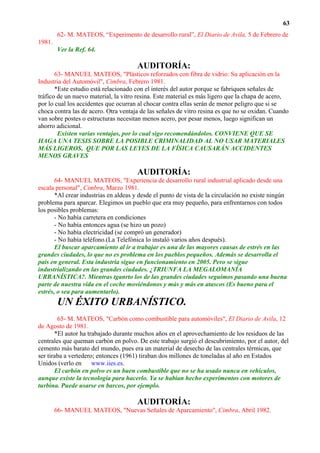 63
        62- M. MATEOS, “Experimento de desarrollo rural”, El Diario de Avila, 5 de Febrero de
1981.
        Ver la Ref. 64.

                                       AUDITORÍA:
       63- MANUEL MATEOS, "Plásticos reforzados con fibra de vidrio: Su aplicación en la
Industria del Automóvil", Cimbra, Febrero 1981.
       *Este estudio está relacionado con el interés del autor porque se fabriquen señales de
tráfico de un nuevo material, la vitro resina. Este material es más ligero que la chapa de acero,
por lo cual los accidentes que ocurran al chocar contra ellas serán de menor peligro que si se
choca contra las de acero. Otra ventaja de las señales de vitro resina es que no se oxidan. Cuando
van sobre postes o estructuras necesitan menos acero, por pesar menos, luego significan un
ahorro adicional.
        Existen varias ventajas, por lo cual sigo recomendándolos. CONVIENE QUE SE
HAGA UNA TESIS SOBRE LA POSIBLE CRIMINALIDAD AL NO USAR MATERIALES
MÁS LIGEROS, QUE POR LAS LEYES DE LA FÍSICA CAUSARÁN ACCIDENTES
MENOS GRAVES

                                       AUDITORÍA:
       64- MANUEL MATEOS, "Experiencia de desarrollo rural industrial aplicado desde una
escala personal", Cimbra, Marzo 1981.
       *Al crear industrias en aldeas y desde el punto de vista de la circulación no existe ningún
problema para aparcar. Elegimos un pueblo que era muy pequeño, para enfrentarnos con todos
los posibles problemas:
       - No había carretera en condiciones
       - No había entonces agua (se hizo un pozo)
       - No había electricidad (se compró un generador)
       - No había teléfono.(La Telefónica lo instaló varios años después).
       El buscar aparcamiento al ir a trabajar es una de las mayores causas de estrés en las
grandes ciudades, lo que no es problema en los pueblos pequeños. Además se desarrolla el
país en general. Esta industria sigue en funcionamiento en 2005. Pero se sigue
industrializando en las grandes ciudades. ¿TRIUNFA LA MEGALOMANÍA
URBANÍSTICA?. Mientras tganrto los de las grandes ciudades seguimos pasando una buena
parte de nuestra vida en el coche moviéndonos y más y más en atascos (Es bueno para el
estrés, o sea para aumentarlo).
        UN ÉXITO URBANÍSTICO.
        65- M. MATEOS, "Carbón como combustible para automóviles", El Diario de Avila, 12
de Agosto de 1981.
       *El autor ha trabajado durante muchos años en el aprovechamiento de los residuos de las
centrales que queman carbón en polvo. De este trabajo surgió el descubrimiento, por el autor, del
cemento más barato del mundo, pues era un material de desecho de las centrales térmicas, que
ser tiraba a vertedero; entonces (1961) tiraban dos millones de toneladas al año en Estados
Unidos (verlo en www.iies.es.
       El carbón en polvo es un buen combustible que no se ha usado nunca en vehículos,
aunque existe la tecnología para hacerlo. Ya se habían hecho experimentos con motores de
turbina. Puede usarse en barcos, por ejemplo.

                                       AUDITORÍA:
        66- MANUEL MATEOS, "Nuevas Señales de Aparcamiento", Cimbra, Abril 1982.
 