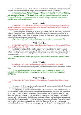 64
       *Se diseñan dos nuevas señales para indicar aparcamiento en batería y aparcamiento sobre
la acera. Son fáciles de entender, aunque el conductor no las hubiera visto nunca.
     Se comprenden fácilmente, por lo cual son muy recomendables,
para aceptarlas en el Sistema Europeo de Señalización (tal vez de aquí a 20
años por la velocidad a la que se analizan los cambios, aunque el hacerlo antes pudiere
suponer evitar accidentes mortales).

                                         AUDITORÍA:
       67- MANUEL MATEOS, Sobre "Estudio de los Sistemas de Protección con Pintura del
Acero Galvanizado Utilizado como Soporte de las Señales Verticales de Tráfico", Revista de
Obras Públicas, Pág. 182, Marzo 1983.
       *El autor comenta la oxidación de las señales de tráfico. Propone que se usen también los
plásticos y los compósitos. Por ejemplo la vitro-resina con poliester es un material que no se
oxida y que, al pesar menos, causa un destrozo menor si se impacta con el coche contra una de
estas señales en vez de contra una de acero.
        Expreso mi preferencia por los plásticos, por sus ventajas en la seguridad vial.

                                         AUDITORÍA:
      68- MANUEL MATEOS, "Mayor Seguridad para los Tractores en Carreteras", El Diario
de Avila, 17 de Marzo de 1983.
      *Los tractores van más lentos que los coches y hay que distinguirlos mejor. El autor
expone 5 propuestas para mejorar su seguridad. Solamente ha sido aceptada una de ellas: llevar
una luz adicional, aunque el autor proponía que fuera azul. Todavía quedan 4 propuestas que
estimamos útiles.
       Ver la Referencia 70. (Se sigue la política de sancionar, mucho más rentable para el
Gobierno).

                                         AUDITORÍA:
         69- MANUEL MATEOS, "Motociclismo y Erosión", Moto Sport, Junio 1983.
         *Sobre los aspectos ecológicos en general, y la poca incidencia de las motos en el destrozo
rural.
     Es una monografía sobre conservación del suelo y control de la erosión. SU
LECTURA SE RECOMIENDA PARA ACLARAR MUCHAS DUDAS DE ORDEN
GENERAL.

                                         AUDITORÍA:
         70- MANUEL MATEOS, "Tractores: Seguridad en la Carretera", Moto Sport, Agosto
1983.

       *Es una especie de monografía sobre la seguridad de los tractores agrícolas. Se formulan 5
propuestas para disminuir los accidentes.
       1- Los tractores, al circular lentamente deben ser vistos con suficiente antelación. Esto es
difícil cuando el tractor está bajando un cambio de rasante tipo loma y el coche está coronando
dicha loma. En este caso suelen ser vistos al coronar la loma, y si están demasiado cerca del
coche que discurra a mayor velocidad que el tractor puede ocurrir una colisión. Proponemos,
para que se les vea con mayor antelación, que los tractores lleven una bandera que quede a una
altura, a poder ser, de un metro y medio o dos metros por encima del tractor. Para no hacer esto
gravoso a los tractores, se puede pedir que los lleven al extremo de una vara o un palo de
madera, barra de hierro o del material que sea, pero que las lleven. Se debe exigir que la bandera
 