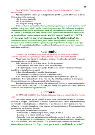 67
      74- ANÓNIMO, "Nuevas Señales en el Ultimo Código de la Circulación", Cimbra,
Octubre 1984.
      *Se mencionan tres señales que fueron propuestas por M. MATEOS a través de la Revista
Cimbra, que son las siguientes:
      - La de peligro indefinido
      - La de escalón lateral
      - La octogonal de stop octogonal.
      Estas son tres de las muchas señales aceptadas propuestas por el autor. Conviene que se
analicen otras muchas señales que ha propuesto, bien nuevas o bien mejorando las actuales.
Algunas como la de stop fue ampliamente analizada varios años antes de que se introdujera
en España; es procedente de Estados Unidos, donde seguí durante varios años el proceso de
su introducción tal como es actualmente. Se analizó con las palabras ALTO y
PARE, que tuvieron mayor aceptación que la palabra STOP. Aún
actualmente merece que se reconsidere poner una de las dos palabras en español que
analizamos pues pueden contribuir a que se obedezca mejor la señal de stop; es mejor que
aceptemos la mentalidad del público y cambiemos la palabra stop (como se hace en muchos
países) que sancionar.

                                       AUDITORÍA:
      75- MANUEL MATEOS, Señalización y Regulación: La Señalización de Obras",
Jornadas de Estudio de Ingeniería de Tráfico, Madrid, 19-23 de Noviembre de 1984.
      *Sugerencias para mejorar la señalización en tramos con obras. Se presentan 6 propuestas
para que disminuyan los accidentes:
      1- La señalización de obras tiene que ser flexible y cambiante.
      2- Las señales de obra deben tener el fondo de color naranja.
      3- No deben dejarse señales inadecuadas de obra y que las innecesarias sean retiradas
cuando ya no cumplan misión alguna.
      4- Los trabajadores deben ir vestidos llamativamente.
      5- Se necesita cooperación por parte de la policía de tráfico.
      6- La señalización urbana de obras debe ser hecha por ingenieros que sepan los
fundamentos de las técnicas totales de las vías. No debe ser la responsabilidad de concejales o
técnicos diplomados que no hayan estudiado tales fundamentos.
      Por el momento solamente la cuatro ha sido aceptada (aunque se tardaron demasiados
años en ello). HEMOS TENIDO UN ÉXITO, pero no hay duda que de aquí a 10 o 20 años se
aceptarán otras propuestas aquí formuladas.

                                       AUDITORÍA:
        76- MANUEL MATEOS, "Las Distintas Señales de Stop en el Mundo", Cimbra, Febrero
1985.
       *Se trata de resaltar que los sistemas de señalización en el mundo son varios, y que entre
ellos está el europeo. Como ejemplo se presenta la gran variedad de señales de STOP existentes
en el mundo. El objeto principal de este artículo es que perdamos el miedo a ensayar nuevas
señales, al ver la gran variedad que existe para una tan importante como la de stop, pues existían
entonces con los siguientes formatos:
       - Octogonal, en la mayoría de los países
       - Circular como la anterior europea (Cuba, Turquía, Corea...)
       - Redonda con la palabra stop (Hong-Kong)
       - Triangular con el pico hacia abajo, como en la señal nuestra de ceda el paso (Japón).
         No hay que tener la creencia de que existe un solo sistema internacional. Por ejemplo
en el año 2000 vi en China una señal de STOP que era circular con letras de caracteres
chinos. (Ver la Referencia 74). Esperemos que nuestro análisis de tal señal
 