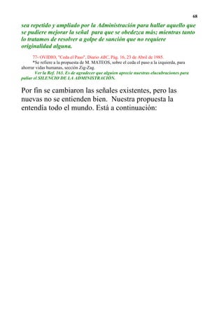 68

sea repetido y ampliado por la Administración para hallar aquello que
se pudiere mejorar la señal para que se obedezca más; mientras tanto
lo tratamos de resolver a golpe de sanción que no requiere
originalidad alguna.
      77- OVIDIO, "Ceda el Paso", Diario ABC, Pág. 16, 23 de Abril de 1985.
      *Se refiere a la propuesta de M. MATEOS, sobre el ceda el paso a la izquierda, para
ahorrar vidas humanas, sección Zig-Zag.
        Ver la Ref. 163. Es de agradecer que alguien aprecie nuestras elucubraciones para
paliar el SILENCIO DE LA ADMINISTRACIÓN.

Por fin se cambiaron las señales existentes, pero las
nuevas no se entienden bien. Nuestra propuesta la
entendía todo el mundo. Está a continuación:
 