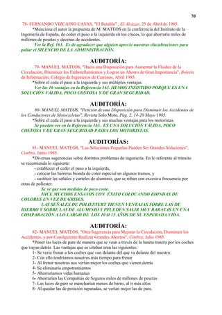 70
 78- FERNANDO VIZCAINO CASAS, "El Retablo" , El Alcázar, 25 de Abril de 1985.
      *Menciona el autor la propuesta de M. MATEOS en la conferencia del Instituto de la
Ingeniería de España, de ceder el paso a la izquierda en los cruces, lo que ahorraría miles de
millones de pesetas y decenas de accidentes.
        Ver la Ref. 163. Es de agradecer que alguien aprecie nuestras elucubraciones para
paliar el SILENCIO DE LA ADMINISTRACIÓN.

                                       AUDITORÍA:
       79- MANUEL MATEOS, "Hacia una Disposición para Aumentar la Fluidez de la
Circulación, Disminuir los Embotellamientos y Lograr un Ahorro de Gran Importancia", Boletín
de Información, Colegio de Ingenieros de Caminos, Abril 1985.
      *Sobre el ceda el paso a la izquierda y sus múltiples ventajas.
       Ver las 16 ventajas en la Referencia 163. HEMOS INSISTIDO PORQUE ES UNA
SOLUCIÓN VÁLIDA, POCO COSTOSA Y DE GRAN SEGURIDAD.

                                       AUDITORÍA:
       80- MANUEL MATEOS, "Petición de una Disposición para Disminuir los Accidentes de
los Conductores de Motocicletas", Revista Solo Moto, Pág. 2, 14-20 Mayo 1985.
      *Sobre el ceda el paso a la izquierda y sus muchas ventajas para los motoristas.
       Se pueden ver en la Referencia 163. ES UNA SOLUCIÓN VÁLIDA, POCO
COSTOSA Y DE GRAN SEGURIDAD PASRA LOS MOTORISTAS.

                                      AUDITORÍAS:
       81- MANUEL MATEOS, "Las Soluciones Pequeñas Pueden Ser Grandes Soluciones",
Cimbra, Junio 1985.
       *Diversas sugerencias sobre distintos problemas de ingeniería. En lo referente al tránsito
se recomienda lo siguiente:
        - establecer el ceder el paso a la izquierda,
        - colocar las barreras bionda de color especial en algunos tramos, y
        - sustituir las señales y carteles de aluminio, que se roban con excesiva frecuencia por
otras de poliester.
            Se ve que son medidas de poco coste.
            HICE MUCHOS ENSAYOS CON ÉXITO COLOCANDO BIONDAS DE
COLORES EN VEZ DE GRISES.
            LAS SEÑALES DE POLIESTERT TIENEN VENTAJAS SOBRE LAS DE
HIERRO Y SOBRE LAS DE ALUMINIO Y PPUEDEN SALIR MUY BARATAS EN UNA
COMPARACIÓN A LO LARGO DE LOS 10 O 15 AÑOS DE SU ESPERADA VIDA.

                                       AUDITORÍA:
      82- MANUEL MATEOS, "Otra Sugerencia para Mejorar la Circulación, Disminuir los
Accidentes, y por Consiguiente Realizar Grandes Ahorros", Cimbra, Julio 1985.
      *Poner las luces de pare de manera que se vean a través de la luneta trasera por los coches
que vayan detrás Las ventajas que se citaban eran las siguientes:
      1- Se vería frenar a los coches que van delante del que va delante del nuestro.
      2- Con ello tendríamos nosotros más tiempo para frenar
      3- Al frenar nosotros nos verían mejor los coches que vienen detrás
      4- Se eliminaría empotramientos
      5- Ahorraríamos vidas humanas
      6- Ahorrarían las Compañías de Seguros miles de millones de pesetas
      7- Las luces de pare se mancharían menos de barro, al ir más altas
      8- Al quedar las de posición separadas, se verían mejor las de pare.
 