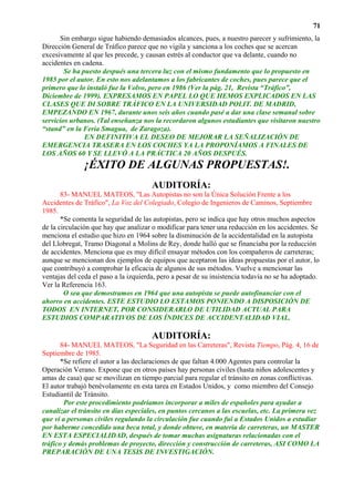 71
      Sin embargo sigue habiendo demasiados alcances, pues, a nuestro parecer y sufrimiento, la
Dirección General de Tráfico parece que no vigila y sanciona a los coches que se acercan
excesivamente al que les precede, y causan estrés al conductor que va delante, cuando no
accidentes en cadena.
        Se ha puesto después una tercera luz con el mismo fundamento que lo propuesto en
1985 por el autor. En esto nos adelantamos a los fabricantes de coches, pues parece que el
primero que lo instaló fue la Volvo, pero en 1986 (Ver la pág. 21, Revista “Tráfico”,
Diciembre de 1999). EXPRESAMOS EN PAPEL LO QUE HEMOS EXPLICADOS EN LAS
CLASES QUE DI SOBRE TRÁFICO EN LA UNIVERSIDAD POLIT. DE MADRID,
EMPEZANDO EN 1967, durante unos seis años cuando pasé a dar una clase semanal sobre
servicios urbanos. (Tal enseñanza nos la recordaron algunos estudiantes que visitaron nuestro
“stand” en la Feria Smagua, de Zaragoza).
               EN DEFINITIVA EL DESEO DE MEJORAR LA SEÑALIZACIÓN DE
EMERGENCIA TRASERA EN LOS COCHES YA LA PROPONÍAMOS A FINALES DE
LOS AÑOS 60 Y SE LLEVÓ A LA PRÁCTICA 20 AÑOS DESPUÉS.
               ¡ÉXITO DE ALGUNAS PROPUESTAS!.
                                       AUDITORÍA:
       83- MANUEL MATEOS, "Las Autopistas no son la Única Solución Frente a los
Accidentes de Tráfico", La Voz del Colegiado, Colegio de Ingenieros de Caminos, Septiembre
1985.
       *Se comenta la seguridad de las autopistas, pero se indica que hay otros muchos aspectos
de la circulación que hay que analizar o modificar para tener una reducción en los accidentes. Se
menciona el estudio que hizo en 1964 sobre la disminución de la accidentalidad en la autopista
del Llobregat, Tramo Diagonal a Molins de Rey, donde halló que se financiaba por la reducción
de accidentes. Menciona que es muy difícil ensayar métodos con los compañeros de carreteras;
aunque se mencionan dos ejemplos de equipos que aceptaron las ideas propuestas por el autor, lo
que contribuyó a comprobar la eficacia de algunos de sus métodos. Vuelve a mencionar las
ventajas del ceda el paso a la izquierda, pero a pesar de su insistencia todavía no se ha adoptado.
Ver la Referencia 163.
        O sea que demostramos en 1964 que una autopista se puede autofinanciar con el
ahorro en accidentes. ESTE ESTUDIO LO ESTAMOS PONIENDO A DISPOSICIÓN DE
TODOS EN INTERNET, POR CONSIDERARLO DE UTILIDAD ACTUAL PARA
ESTUDIOS COMPARATIVOS DE LOS ÍNDICES DE ACCIDENTALIDAD VIAL.

                                       AUDITORÍA:
       84- MANUEL MATEOS, "La Seguridad en las Carreteras", Revista Tiempo, Pág. 4, 16 de
Septiembre de 1985.
       *Se refiere el autor a las declaraciones de que faltan 4.000 Agentes para controlar la
Operación Verano. Expone que en otros países hay personas civiles (hasta niños adolescentes y
amas de casa) que se movilizan en tiempo parcial para regular el tránsito en zonas conflictivas.
El autor trabajó benévolamente en esta tarea en Estados Unidos, y como miembro del Consejo
Estudiantil de Tránsito.
        Por este procedimiento podríamos incorporar a miles de españoles para ayudar a
canalizar el tránsito en días especiales, en puntos cercanos a las escuelas, etc. La primera vez
que vi a personas civiles regulando la circulación fue cuando fui a Estados Unidos a estudiar
por haberme concedido una beca total, y donde obtuve, en materia de carreteras, un MASTER
EN ESTA ESPECIALIDAD, después de tomar muchas asignaturas relacionadas con el
tráfico y demás problemas de proyecto, dirección y construcción de carreteras, ASI COMO LA
PREPARACIÓN DE UNA TESIS DE INVESTIGACIÓN.
 