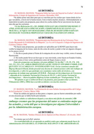 72

                                      AUDITORÍA:
       85- MANUEL MATEOS, "Propuesta Sobre las Luces de Stop de los Coches", Boletín de
Información, Colegio de Ingenieros de Caminos, Diciembre 1985.
      *Se deben poner más altas para que se vean bien por los coches que vienen detrás de los
que van detrás, a través de la luneta trasera. Esto evitaría muchos alcances. Afortunadamente se
materializó en parte esta propuesta, pues ahora los coches deben llevar una tercera luz de pare
más alta que las corrientes.
       Ver las Referencias 82 y 203. SOBRE ESTO LLEVABA INSISTIENDO DESDE 15
AÑOS ANTES DE ESTA COMUNICACIÓN. COMPENSÓ PUES SE LLEVÓ A LA
PRÁCTICA, AUNQUE CON DEMASIADOS AÑOS DE RETRASO COMO PASÓ CON
MUCHAS DE NUESTRAS PROPUESTAS Y SEGUIRÁ PASANDO CON OTRAS.

                                      AUDITORÍA:
        86- MANUEL MATEOS, "Propuesta para una Disminución de las Colisiones Tren-
Coche Mejorando la Visibilidad de la Máquina", La Voz del Colegiado, Colegio de Ingenieros de
Caminos, Febrero 1986.
       *Se hacen unas propuestas, que pueden ser aplicables por la RENFE para hacer más
visible la máquina de los trenes, tanto de día como de noche y poder evitar así algunos choques
en los pasos a nivel:
       1- De día se puede pintar el frente de la máquina de un color muy visible, como el naranja
fluorescente.
       2- De noche puede llevar un foco que se vaya moviendo, como hacen en Estados Unidos,
con lo cual vemos el tren varios quilómetros antes de llegar al paso a nivel.
       Estas dos propuestas son baratas y de gran utilidad. Ver las Ref. 7, 19, 29, 178, 218,
241, 251, 252 y 253. AMBAS PROPUESTAS LAS HE VISTO EN ESTADOS UNIDOS, PAÍS
QUE ESTÁ A LA CABEZA EN INVESTIGACIÓN VIAL. En las reuniones anuales del
Higway Research Board, donde presenté una docena de comunicaciones sobre mis trabajos de
investigación, o sobre los que participé, nos reuníamos varios miles de técnicos, con
programas de trabajo muy apretados (El H.R.B. –Patronato de Investigaciones de Carreteras
– dependía de la Academia Nacional de Ciencias de EE.UU. y del Consejo Nacional de
Investigaciones – Ahora la palabra Highway la han sustituido por “Transportation” R. B.).
        Mi opinión es que se deben de llevar a la práctica, pues pueden evitar accidentes.
Últimamente (2003 y 2004) han ocurrido accidentes con muchos muertos.

                                      AUDITORÍA:
      87- MANUEL MATEOS, "La Eliminación de unas Señales Incomprensibles del Código
de la Circulación", Cimbra, Marzo 1986.
      *Eran las señales de aparcar en días pares o impares, que no fueron entendidas por nadie
en una encuesta que se había hecho previamente.
        Estas señales se rediseñaron después y son ahora más fáciles de entender; sin
embargo creemos que las propuestas del autor se entienden mejor que
las actuales, y sería útil que se investigara por alguna Universidad o
por la Administración europea.

                                      AUDITORÍA:
        88- M. MATEOS, "Señales Eficaces de no Aparcar en Días Alternos", El Alcalde, Abril
1986.
    *Lo mismo que en la Ref. anterior.
      La creatividad debe de ser apoyada en análisis reales que solamente puede hacer la
Administración (YO LOS HICE, CUANDO ERA MÁS JOVEN Y ME ARRASTRABA EL
 