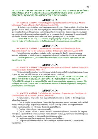73
DESEO DE EVITAR ACCIDENTES A COMETER LAS FALTAS DE COLOCAR SEÑALES
ESPECIALES –QUE N O ESTABAN EN EL SAGRADO CÓDIGO- PARA SABER EN
DIRECTO LA REACCIÓN DEL CONDUCTOR O DEL PEATÓN).

                                       AUDITORÍA:
      89- MANUEL MATEOS, "Tercera Sugerencia para Mejorar la Circulación, y Ahorrar
Millones de Pesetas a Nuestro País", Cimbra, Agosto 1986.
      *Se insiste en que se deben usar los nuevos materiales para fabricar señales de tráfico. Por
ejemplo la vitro resina es eficaz, menos peligrosa, no se oxida y no la roban. Nos extendíamos en
que se debe eliminar el hacerlas de aluminio pues las roban con una frecuencia pasmosa, según
me comentaron algunos compañeros que llevan la conservación de carreteras. Se mencionan 21
referencias de otros artículos publicados en Cimbra, para mejorar la circulación.
       Ver las Ref. 61. 63. 67 y 71. Se insiste en que propongo mejoras y en que no suelo
echar la culpa al conductor, como es habitual hacerlo en las causas de los accidentes.

                                       AUDITORÍA:
      90- MANUEL MATEOS, "La Señalización Horizontal en la Disminución de los
Accidentes Viales", La Voz del Colegiado, Colegio de Ingenieros de Caminos, Abril 1987.
      *Nos referimos a las señales pintadas en las carreteras. Se dan 14 sugerencias para
posibles mejoras de la señalización por su posible influencia en la reducción de los accidentes.
       Ver la Referencia 91, que se recomienda leerla a todos aquellos implicados en este
aspecto de la vía.

                                       AUDITORÍA:
      91- MANUEL MATEOS, "Una Propuesta para Reducir Accidentes", Revista Tráfico de la
Dirección General de Tráfico, Abril 1987.
      *Se mencionan los muchos beneficios que habrá al cambiar la legislación para que el ceda
el paso sea para los vehículos que se acercan por nuestra izquierda.
        Se exponen los 16 beneficios en la Referencia 163. SEGUIAMOS INSISTIENDO EN
ALGO TAN OBVIO Y QUE LLEVABAN TODA LA VIDA PRACTICÁNDOLO EN
INGLATERRA, donde la accidentalidad ha sido siempre muy baja, aunque nos solemos fijar
en lo que hacen en Francia, casi exclusivamente, aunque lo hayan adoptado de otros países,
previamente a nuestra copia.

                                       AUDITORÍA:
       91- MANUEL MATEOS, "La Señalización Horizontal - Propuestas para Contribuir a la
Disminución de los Accidentes", Cimbra, Mayo 1987.
       *Se enumeran 13 propuestas para mejorar la señalización en planta, es decir la pintada
sobre el pavimento:
       1- Que se emplee buena pintura. Es muy fácil preparar una pintura blanca de mala calidad,
barata, echándole carga de polvo de carbonato cálcico (caliza). Es más difícil preparar una
pintura barata amarilla, por ello suele durar más que la blanca.
       2- Emplear pintura de un espesor adecuado.
       3- Que se vuelva a utilizar la pintura amarilla, como se hacía antes. Creo que fue un gran
error pasar a pintar toda la señalización en planta de color blanco, y pienso que tal cambio puede
estar contribuyendo a que haya más accidentes viales que antes.
       4- La pintura amarilla se reveló más duradera que la blanca.
       5- Los pasos de cebra se deberían señalizar mejor. Ver la Referencia 31 con nuestras
sugerencias.
 