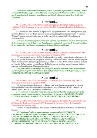 75
       Parece que entre los técnicos se usa ya más la palabra duplicación de calzada. Cuando
hemos doblado algo, luego lo desdoblamos y no me concuerda la acción doblar – desdoblar
con la ampliación de una carretera (El autor es Miembro Protector de la Real Academia
Española)

                                       AUDITORÍA:
       96- MANUEL MATEOS, "Innovaciones en Ingeniería de Tráfico: Explanada, Bases
y Subbases", XVI Semana de la Carretera, Pág. 205-206, Asociación Española de la Carretera,
1988.
       *Se refiere que para dominar la especialidad hay que tomar una serie de asignaturas, que
enumera. Promueve el uso de un material cuyas cualidades aglutinantes descubrió, el cemento
"Mateos", y cuyo coste era nulo, pues se tiraba a vertedero en cantidades de millones de
toneladas al año.
        Sobre la enseñanza superior pública en España, cuya forma de enseñar, preocupación
de los profesores, venta de licores en Facultades y prácticas de carrera y de laboratorio deben
de ser analizados y así hemos preparado un informe-libro no publicado.

                                       AUDITORÍA:
      97- MANUEL MATEOS, "Control de Calidad: Suelos Control de Explanaciones", XVI
Semana de la Carretera, Asociación Española de la Carretera, 1988.
      *El autor se preocupa por la falta de clases prácticas a nivel universitario, así como por la
ejecución, por los alumnos, de ensayos en número y calidad suficientes, que son necesarios para
ser un buen ingeniero de suelos, pues el suelo, o tierra, es la base de los firmes, o sea de un buen
pavimento. Refiere que en el curso básico de Geotecnia que tomó en una universidad foránea
tuvo que realizar él mismo 23 ensayos de tierras.
      Esto forma parte de un trabajo del autor para mejorar las tierras como material para
construir firmes mejores y más baratos. Este trabajo se menciona en la Referencia 216 cuyo
LIBRO SE PRETENDE IMPRIMIR EN 2005.

                                       AUDITORÍA:
      98- MANUEL MATEOS, "El Drenaje", XVI Semana de la Carretera, Pág. 209-211,
Asociación Española de la Carretera, 1988.
      *Se exponen algunas ideas sobre el drenaje para tener buenas carreteras y se cita una
bibliografía histórica sobre el tema (Investigación hecha por Marston, Schlick, Spangler y
Handy, desde 1905, en la Universidad Iowa State).
      Se recomienda profundizar en las técnicas de drenaje basadas en el desarrollo de la
agronomía en este campo, para tener buenos firmes de carreteras. SEGUIMOS EN 2005
CONFUNDIENDO LA HIDRÁULICA DE SUPERFICIE DE LA SUBTERRÁNEA

       99- MANUEL MATEOS, "Innovaciones en Ingeniería de Tráfico: Nuevos Métodos para
el Estudio del Tráfico en Carreteras", XVI Semana de la Carretera, Pág. 1-2, Asociación
Española de la Carretera, 1988.
       *Refiere el autor su campaña para reducir cuantitativamente el número de accidentes del
tránsito.
        Es “machacar” sobre temas tratados en otros artículos. SE NECESITA
CREATIVIDAD, SE NECESITA ANTROPOLOGÍA, SE NECESITA NO PENSAR EN LA
CÁRCEL COMO SOLUCIÓN, SE NECESITA TENER EN CUEN TA QUE EL
CONDUCTOR ES UN SER HUMANO NO UNA MÁQUINA, SE NECESITA
AUTOANÁLISIS POR PARTE DE QUIEN CONTROLA, LEGISLA, DISEÑA.
COMPROBAR LA OPINIÓN DE UN JURISTA YENDO A LA REFERENCIA 202.
 