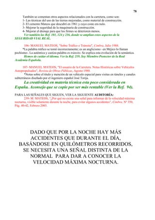 78
    También se comentan otros aspectos relacionados con la carretera, como son:
    1- Las técnicas del uso de las tierras mejoradas, como material de construcción.
    2- El cemento Mateos que descubrí en 1961 y cuyo coste era nulo.
    3- Mejorar la seguridad de la maquinaria de construcción.
    4- Mejorar el drenaje para que los firmes se deterioren menos.
     Ver también las Ref. 101, 124 y 216, donde se amplían estos aspectos de la
SEGURIDAD VIAL REAL.

       106- MANUEL MATEOS, "Sobre Tráfico o Tránsito", Cimbra, Julio 1988.
      *La palabra tráfico se tomó incorrectamente; es un anglicismo –en Méjico lo llaman
pochismo-. La auténtica y castiza palabra es tránsito. Se explica esta evolución de la semántica.
       Hemos de cuidar el idioma. Ver la Ref. 219. Soy Miembro Protector de la Real
Academia Española.

      107- MANUEL MATEOS, "El usuario de la Carretera. Notas Históricas sobre Vehículos
Autopropulsados", Revista de Obras Públicas, Agosto 1988.
       *Notas sobre el título y mención de un vehículo especial para visitas en túneles y canales
subterráneos diseñado por el ingeniero español José Torija.
    La creatividad en materia técnica esta poco considerada en
España. Aconsejo que se copie por ser más rentable (Ver la Ref. 94).
PARA LAS SEÑALES QUE SIGUEN, VER LA SIGUIENTE AUDITORÍA:
       239- M: MATEOS, “¿Por qué no existe una señal para informar de la velocidad máxima
nocturna, visible solamente durante la noche, para evitar algunos accidentes”, Cimbra, Nº 350,
Pág. 40-42, Febrero 2003.




       DADO QUE POR LA NOCHE HAY MÁS
       ACCIDENTES QUE DURANTE EL DÍA,
   BASÁNDOSE EN QUILÓMETROS RECORRIDOS,
    SE NECESITA UNA SEÑAL DISTINTA DE LA
       NORMAL PARA DAR A CONOCER LA
        VELOCIDAD MÁXIMA NOCTURNA.
 