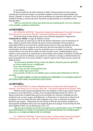 80
      4- sin teléfono.
      El efecto beneficioso de dicha industria es doble. Primero potencia las áreas rurales,
evitando que las personas emigren a las grandes ciudades en busca de las oportunidades que
ofrecen. Segundo, se ayuda a aliviar los graves problemas de congestión del tránsito, con su gran
pérdida de tiempo, y creación de estrés. Encontrar un aparcamiento no es problema en una
pequeña aldea.
        Sobre un experimento exitoso para demostrar que España puede crecer no solamente
en las ciudades y polígonos industriales.

AUDITORÍA:
       109- MANUEL MATEOS, "Control de Calidad en la Señalización Vertical de Carreteras",
XVII Semana de la Carretera, Pág. 967, Asociación Española de la Carretera, 1989.
       *En primer lugar el autor prefiere que se use el término topográfico e ingenieril de
Señalización en Alzado, en lugar de llamarla vertical.
       Hay que tener en cuenta que la vida de las láminas reflectantes es de un máximo de 10
años. Llama la atención sobre el hecho de que las normas demasiado estrictas anulan la
creatividad. Refiere el caso real de las especificaciones para los hitos, que pudieran muy bien
haber sido la causa de la compra de unos más caros que otros tan efectivos como los
normalizados. Se refiere también a que hay materiales que no se oxidan, lo que puede representar
un gran ahorro en el coste de las señales en zonas cercanas al mar. También propone que se
autorice a usar carteles de un material que no tiene ningún valor residual, el poliester con fibra de
vidrio, por lo cual no los robarían, lo que puede ser económico a la larga y también beneficioso
para la seguridad vial, al ser menos pesados y requerir soportes más livianos que los carteles de
chapa de acero.
        Se menciona la introducción por el autor de algunos elementos para la seguridad:
       a) Varias señales nuevas o modificadas
       b) La cinta de balizamiento
       c) Los conos de color naranja fluorescente
       d) Las señales ligeras para obras
       e) Los grandes carteles no son robables, pues no tienen aprovechamiento ni valor de
recompra
        EL NO RECURRIR A ESTOS MATERIALES COMPORTA UN MAYOR GASTO EN
SEÑALIZACIÓN POR LAS RAZONES EXPUESTAS.

AUDITORÍA:
       110- M. MATEOS, "La Autovía Meridiana Oeste en el Desarrollo del Principado de
Asturias", XVII Semana de la Carretera, Pág. 996- , Asociación Española de la Carretera, 1989.
       *Refiere el autor la gran necesidad de tener una autopista o autovía que conecte Asturias
(y Galicia) con Sevilla (Huelva y Cádiz). Es la Autopista Meridiana Oeste (la A.M.O.). El
tránsito actual más el captado haría que tuviera un número de vehículos circulando por ella,
justificativo de su coste, aunque, probablemente, se financiaría a sí misma por la reducción de
accidentes (Ver el in forme del autor sobre autopistas cuyo coste se anula por los grandes
beneficios que reporta – Información de este informe al final de esta relación) Ayudaría a la
descongestión de Madrid. Sería como una mejora de parte de la antigua Vía de la Plata (N-630,
ahora también E-803). Ver las Referencias 110 y 112.
        Hay que descentralizar la red vial. Esta sugerencia se está llevando a cabo. EN PARTE
LO SUPONEMOS UN ÉXITO NUESTYRO PUES LOS POLÍTICOS SE INTERESARON
POR ELLA CUANDO LO PRESENTÉ EN OVIEDO.

      111 - MANUEL MATEOS, "Creación de un Banco de Datos Sobre Control de Calidad",
XVII Semana de la Carretera, Pág. 942- , Asociación Española de la Carretera, 1989.
 