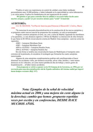 81
      *Explica el autor sus experiencias en control de calidad, como haber moldeado
personalmente unas 10.000 probetas, y haber trabajado en la especialidad en varios laboratorios
y en varios países. Explica los fundamentos de una organización de control.
       Mi opinión es que para controlar bien la calidad es necesario haber hecho antes
muchos ensayos, a poder ser por nosotros mismos para “sentir” el material.

AUDITORÍA:
        112- M. MATEOS, "Un Plan de Autovías para Potenciar el Desarrollo", Cimbra, Marzo
1989.
       *Se menciona la necesaria descentralización en la construcción de las nuevas autopistas y
se proponen cuatro nuevas (una de las propuestas fue aceptada y se está ya terminando).
       Propone construir autopistas al norte, sur, este y oeste de Madrid, siguiendo los meridianos
y los paralelos, y a una distancia superior a 100 km de Madrid. La intersección de ellas formaría
lo que llamo la M-100 de circunvalación externa de Madrid. Estas autopistas - autovías serían las
siguientes:
       AMO = Autopista Meridiana Oeste
       AME = Autopista Meridiana Este
       APN (o AUPAN) = Autopista Paralelo Norte
       APS (o AUPAS) = Autopista Paralelo Sur
       De esta forma se tendría una circunvalación lejana de Madrid para el transporte entre
extremos de la península, al considerar el rectángulo que formarían las cuatro autopistas
mencionadas.
       Algunas de estas autopistas complementarias podrían salir autofinanciadas al hacer
disminuir los accidentes viales, por distancia recorrida, salvar vidas, heridos y tener menos
destrozos en los vehículos, así como menos pérdida de días de trabajo y menos gastos de
hospitalización ... al haber menos accidentes.
        Esta propuesta se volvió a exponer en la XX Semana de la Carretera, en 1994, por ser
necesaria para una descentralización vial de España saliéndose del sistema radial que imperó
hasta tiempos recientes (Ref. 147).




         Nota: Ejemplos de la señal de velocidad
máxima actual en 2006 y una mejora sin coste alguno (a
la derecha); cambio que hemos ,propuesto repetidas
veces por escrito y en conferencias, DESDE HACE
MUCHOS AÑOS.
 