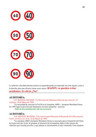 82




La señal de velocidad máxima actual a la izquierda puede ser mejorada sin coste alguno, como a
la derecha, para una eficacia varias veces mayor. RAZÓN: se pueden evitar
accidentes. Es obvio ¿No?

AUDITORÍA:
     113- MANUEL MATEOS, "La Provincia de Salamanca Necesita una Autovía", El
Adelanto, 24 de Marzo de 1989.
     *La necesidad de convertir la N-630 en la Autopista AMO = Autopista Meridiana Oeste.
En 1999 sigue la provincia de Salamanca sin tener autopistas - autovías.
      Sobre la descentralización vial, tan necesaria.

AUDITORÍA:
       114- MANUEL MATEOS, "Una Autovía para Potenciar el Desarrollo de la Provincia de
Avila", El Diario de Avila, 22 de Marzo de 1989.
       *La autopista AMO (Autopista Meridiana Oeste) es necesaria para el desarrollo del Oeste
de la provincia de Avila. Se propone el itinerario de tal autopista, dado el alto número de
vehículos que circulan por ella, y que además se incrementará al estar construida. Esta autopista
 