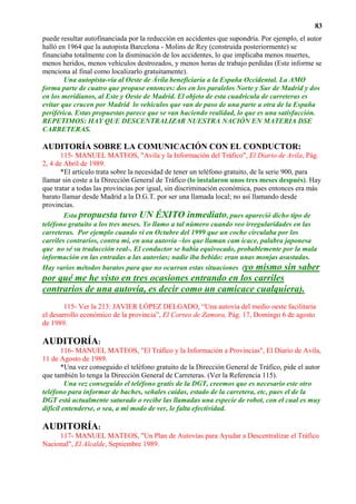 83
puede resultar autofinanciada por la reducción en accidentes que supondría. Por ejemplo, el autor
halló en 1964 que la autopista Barcelona - Molins de Rey (construida posteriormente) se
financiaba totalmente con la disminución de los accidentes, lo que implicaba menos muertes,
menos heridos, menos vehículos destrozados, y menos horas de trabajo perdidas (Este informe se
menciona al final como localizarlo gratuitamente).
        Una autopista-vía al Oeste de Ávila beneficiaría a la España Occidental. La AMO
forma parte de cuatro que propuse entonces: dos en los paralelos Norte y Sur de Madrid y dos
en los meridianos, al Este y Oeste de Madrid. El objeto de esta cuadrícula de carreteras es
evitar que crucen por Madrid lo vehículos que van de paso de una parte a otra de la España
periférica. Estas propuestas parece que se van haciendo realidad, lo que es una satisfacción.
REPETIMOS: HAY QUE DESCENTRALIZAR NUESTRA NACIÓN EN MATERIA DSE
CARRETERAS.

AUDITORÍA SOBRE LA COMUNICACIÓN CON EL CONDUCTOR:
       115- MANUEL MATEOS, "Avila y la Información del Tráfico", El Diario de Avila, Pág.
2, 4 de Abril de 1989.
       *El artículo trata sobre la necesidad de tener un teléfono gratuito, de la serie 900, para
llamar sin coste a la Dirección General de Tráfico (lo instalaron unos tres meses después). Hay
que tratar a todas las provincias por igual, sin discriminación económica, pues entonces era más
barato llamar desde Madrid a la D.G.T. por ser una llamada local; no así llamando desde
provincias.
        Esta propuesta tuvo UN ÉXITO inmediato, pues apareció dicho tipo de
teléfono gratuito a los tres meses. Yo llamo a tal número cuando veo irregularidades en las
carreteras. Por ejemplo cuando vi en Octubre del 1999 que un coche circulaba por los
carriles contrarios, contra mi, en una autovía –los que llaman cam icace, palabra japonesa
que no sé su traducción real-. El conductor se había equivocado, probablemente por la mala
información en las entradas a las autovías; nadie iba bebido: eran unas monjas asustadas.
Hay varios métodos baratos para que no ocurran estas situaciones (yo mismo sin saber
por qué me he visto en tres ocasiones entrando en los carriles
contrarios de una autovía, es decir como un camicace cualquiera).
        115- Ver la 213: JAVIER LÓPEZ DELGADO, “Una autovía del medio oeste facilitaría
el desarrollo económico de la provincia”, El Correo de Zamora, Pág. 17, Domingo 6 de agosto
de 1989.

AUDITORÍA:
       116- MANUEL MATEOS, "El Tráfico y la Información a Provincias", El Diario de Avila,
11 de Agosto de 1989.
       *Una vez conseguido el teléfono gratuito de la Dirección General de Tráfico, pide el autor
que también lo tenga la Dirección General de Carreteras. (Ver la Referencia 115).
         Una vez conseguido el teléfono gratis de la DGT, creemos que es necesario este otro
teléfono para informar de baches, señales caídas, estado de la carretera, etc, pues el de la
DGT está actualmente saturado o recibe las llamadas una especie de robot, con el cual es muy
difícil entenderse, o sea, a mi modo de ver, le falta efectividad.

AUDITORÍA:
     117- MANUEL MATEOS, "Un Plan de Autovías para Ayudar a Descentralizar el Tráfico
Nacional", El Alcalde, Septiembre 1989.
 