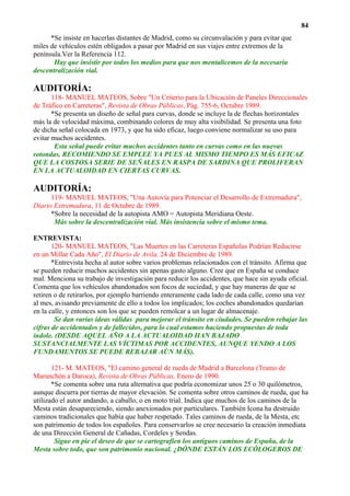 84
      *Se insiste en hacerlas distantes de Madrid, como su circunvalación y para evitar que
miles de vehículos estén obligados a pasar por Madrid en sus viajes entre extremos de la
península.Ver la Referencia 112.
       Hay que insistir por todos los medios para que nos mentalicemos de la necesaria
descentralización vial.

AUDITORÍA:
       118- MANUEL MATEOS, Sobre "Un Criterio para la Ubicación de Paneles Direccionales
de Tráfico en Carreteras", Revista de Obras Públicas, Pág. 755-6, Octubre 1989.
       *Se presenta un diseño de señal para curvas, donde se incluye la de flechas horizontales
más la de velocidad máxima, combinando colores de muy alta visibilidad. Se presenta una foto
de dicha señal colocada en 1973, y que ha sido eficaz, luego conviene normalizar su uso para
evitar muchos accidentes.
        Esta señal puede evitar muchos accidentes tanto en curvas como en las nuevas
rotondas. RECOMIENDO SE EMPLEE YA PUES AL MISMO TIEMPO ES MÁS EFICAZ
QUE LA COSTOSA SERIE DE SEÑALES EN RASPA DE SARDINA QUE PROLIFERAN
EN LA ACTUALOIDAD EN CIERTAS CURVAS.

AUDITORÍA:
      119- MANUEL MATEOS, "Una Autovía para Potenciar el Desarrollo de Extremadura",
Diario Extremadura, 11 de Octubre de 1989.
      *Sobre la necesidad de la autopista AMO = Autopista Meridiana Oeste.
       Más sobre la descentralización vial. Más insistencia sobre el mismo tema.

ENTREVISTA:
       120- MANUEL MATEOS, "Las Muertes en las Carreteras Españolas Podrían Reducirse
en un Millar Cada Año", El Diario de Avila, 24 de Diciembre de 1989.
       *Entrevista hecha al autor sobre varios problemas relacionados con el tránsito. Afirma que
se pueden reducir muchos accidentes sin apenas gasto alguno. Cree que en España se conduce
mal. Menciona su trabajo de investigación para reducir los accidentes, que hace sin ayuda oficial.
Comenta que los vehículos abandonados son focos de suciedad, y que hay maneras de que se
retiren o de retirarlos, por ejemplo barriendo enteramente cada lado de cada calle, como una vez
al mes, avisando previamente de ello a todos los implicados; los coches abandonados quedarían
en la calle, y entonces son los que se pueden remolcar a un lugar de almacenaje.
        Se dan varias ideas válidas para mejorar el tránsito en ciudades. Se pueden rebajar las
cifras de accidentados y de fallecidos, para lo cual estamos haciendo propuestas de toda
índole. (DESDE AQUEL AÑO A LA ACTUALOIDAD HAN BAJADO
SUSTANCIALMENTE LAS VÍCTIMAS POR ACCIDENTES, AUNQUE YENDO A LOS
FUNDAMENTOS SE PUEDE REBAJAR AÚN MÁS).

       121- M. MATEOS, "El camino general de rueda de Madrid a Barcelona (Tramo de
Maranchón a Daroca), Revista de Obras Públicas, Enero de 1990.
       *Se comenta sobre una ruta alternativa que podría economizar unos 25 o 30 quilómetros,
aunque discurra por tierras de mayor elevación. Se comenta sobre otros caminos de rueda, que ha
utilizado el autor andando, a caballo, o en moto trial. Indica que muchos de los caminos de la
Mesta están desapareciendo, siendo anexionados por particulares. También Icona ha destruido
caminos tradicionales que había que haber respetado. Tales caminos de rueda, de la Mesta, etc
son patrimonio de todos los españoles. Para conservarlos se cree necesario la creación inmediata
de una Dirección General de Cañadas, Cordeles y Sendas.
        Sigue en pie el deseo de que se cartografíen los antiguos caminos de España, de la
Mesta sobre todo, que son patrimonio nacional. ¿DÓNDE ESTÁN LOS ECÓLOGEROS DE
 
